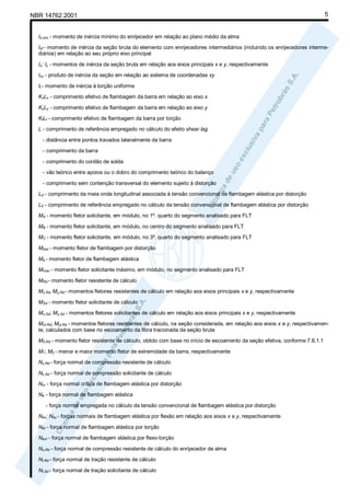 NBR 14762:2001

5

Is,min - momento de inércia mínimo do enrijecedor em relação ao plano médio da alma
Isf - momento de inércia da seção bruta do elemento com enrijecedores intermediários (incluindo os enrijecedores intermediários) em relação ao seu próprio eixo principal
Ix; Iy - momentos de inércia da seção bruta em relação aos eixos principais x e y, respectivamente
Ixy - produto de inércia da seção em relação ao sistema de coordenadas xy
It - momento de inércia à torção uniforme
KxLx - comprimento efetivo de flambagem da barra em relação ao eixo x
KyLy - comprimento efetivo de flambagem da barra em relação ao eixo y
KtLt - comprimento efetivo de flambagem da barra por torção
L - comprimento de referência empregado no cálculo do efeito shear lag
- distância entre pontos travados lateralmente da barra
- comprimento da barra
- comprimento do cordão de solda
- vão teórico entre apoios ou o dobro do comprimento teórico do balanço
- comprimento sem contenção transversal do elemento sujeito à distorção
Ld - comprimento da meia onda longitudinal associada à tensão convencional de flambagem elástica por distorção
L0 - comprimento de referência empregado no cálculo da tensão convencional de flambagem elástica por distorção
MA - momento fletor solicitante, em módulo, no 1º. quarto do segmento analisado para FLT
MB - momento fletor solicitante, em módulo, no centro do segmento analisado para FLT
MC - momento fletor solicitante, em módulo, no 3º. quarto do segmento analisado para FLT
Mdist - momento fletor de flambagem por distorção
Me - momento fletor de flambagem elástica
Mmáx - momento fletor solicitante máximo, em módulo, no segmento analisado para FLT
MRd - momento fletor resistente de cálculo
Mx,Rd; My,Rd - momentos fletores resistentes de cálculo em relação aos eixos principais x e y, respectivamente
MSd - momento fletor solicitante de cálculo
Mx,Sd; My,Sd - momentos fletores solicitantes de cálculo em relação aos eixos principais x e y, respectivamente
Mxt,Rd; Myt,Rd - momentos fletores resistentes de cálculo, na seção considerada, em relação aos eixos x e y, respectivamente, calculados com base no escoamento da fibra tracionada da seção bruta
M0,Rd - momento fletor resistente de cálculo, obtido com base no início de escoamento da seção efetiva, conforme 7.8.1.1
M1; M2 - menor e maior momento fletor de extremidade da barra, respectivamente
Nc,Rd - força normal de compressão resistente de cálculo
Nc,Sd - força normal de compressão solicitante de cálculo
Ncr - força normal crítica de flambagem elástica por distorção
Ne - força normal de flambagem elástica
- força normal empregada no cálculo da tensão convencional de flambagem elástica por distorção
Nex; Ney - forças normais de flambagem elástica por flexão em relação aos eixos x e y, respectivamente
Net - força normal de flambagem elástica por torção
Next - força normal de flambagem elástica por flexo-torção
Ns,Rd - força normal de compressão resistente de cálculo do enrijecedor de alma
Nt,Rd - força normal de tração resistente de cálculo
Nt,Sd - força normal de tração solicitante de cálculo

 