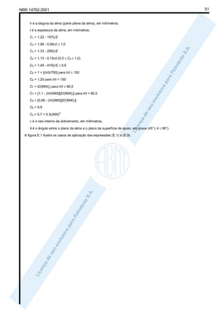 51

NBR 14762:2001

h é a largura da alma (parte plana da alma), em milímetros;
t é a espessura da alma, em milímetros;
C1 = 1,22 - 197fy/E
C2 = 1,06 - 0,06ri/t ≤ 1,0
C3 = 1,33 - 295fy/E
C4 = 1,15 - 0,15ri/t (0,5 ≤ C4 ≤ 1,0)
C5 = 1,49 - 474fy/E ≥ 0,6
C6 = 1 + [(h/t)/750] para h/t ≤ 150
C6 = 1,20 para h/t > 150
C7 = E/(894fy) para h/t ≤ 66,5
C7 = [1,1 - (h/t)/665][E/(894fy)] para h/t > 66,5
C8 = [0,98 - (h/t)/865][E/(894fy)]
C9 = 6,9
Cθ = 0,7 + 0,3(θ/90)

2

ri é o raio interno de dobramento, em milímetros;

θ é o ângulo entre o plano da alma e o plano da superfície de apoio, em graus (45°≤ θ ≤ 90°).
A figura E.1 ilustra os casos de aplicação das expressões (E.1) a (E.9).

 