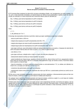 53

NBR 14762:2001

Anexo F (informativo)
Barras com painel conectado à mesa tracionada
F.1 O momento fletor resistente de cálculo MRd de barras submetidas à flexão, com carregamento num plano paralelo à alma, com a mesa tracionada conectada a um painel (terças com telhas de aço parafusadas e sujeitas à ação de vento de
sucção, por exemplo) e a mesa comprimida sem travamento lateral, pode ser calculado por:
MRd = 0,4Weffy/γ para barras biapoiadas em perfil U enrijecido
MRd = 0,5Weffy/γ para barras biapoiadas em perfil Z enrijecido
MRd = 0,6Weffy/γ para barras contínuas em perfil U enrijecido
MRd = 0,7Weffy/γ para barras contínuas em perfil Z enrijecido
Onde:

γ = 1,1;
fy; Wef definidos em 7.8.1.1.
O emprego das expressões anteriores é permitido, desde que sejam satisfeitas as seguintes condições:
- altura do perfil inferior a 300 mm;
- relação altura-espessura do perfil compreendida entre 60 e 170;
- relação altura-largura da mesa do perfil compreendida entre 2,8 e 4,5;
- relação largura plana da mesa/espessura do perfil compreendida entre 16 e 43;
- para vigas contínuas, cuja continuidade é obtida por sobreposição das barras nos apoios, o traspasse de cada lado do
centro dos apoios internos deve ser maior ou igual a 1,5 d, sendo d a altura da viga;
- vão inferior a 10 m;
- para vigas contínuas, a relação entre o maior e o menor vão não deve ultrapassar 1,2;
- deslocamento lateral de ambas as mesas impedido nos apoios;
- painel constituído por chapa de aço, espessura mínima de 0,45 mm, altura mínima de 25 mm, espaçamento máximo
entre centro de nervuras igual a 300 mm e conectado adequadamente à viga, de maneira a evitar o movimento relativo
entre o painel e a mesa da viga;
- tipos de conectores: no mínimo parafusos autoperfurantes ou auto-atarraxantes nº 12, ou rebites com diâmetro nominal 5 mm, e arruelas com diâmetro nominal 12,5 mm;
- conectores não padronizados não devem ser utilizados;
- espaçamento máximo entre centro de conectores não maior que 300 mm, e posicionados próximos ao centro da mesa da viga.
F.2 Se uma ou mais condições estabelecidas anteriormente não forem satisfeitas, o dimensionamento pode ser feito com
base em ensaios, conforme a seção 9, ou com base em modelos semi-empíricos.
Em qualquer caso é permitido o dimensionamento com base em ensaios, conforme a seção 9, ou com base em modelos
semi-empíricos, como alternativa ao procedimento proposto neste anexo.
F.3 Este anexo não é aplicável às vigas com seção do tipo U sem enrijecedores de borda, aos trechos em balanço, nem às
regiões entre um ponto de inflexão e o apoio adjacente em vigas contínuas. Para esses casos, o momento fletor resistente
de cálculo deve ser obtido desprezando-se a contribuição do painel conectado à mesa tracionada, conforme 7.8.1.2, ou
com base em ensaios, conforme a seção 9.

_________________

 