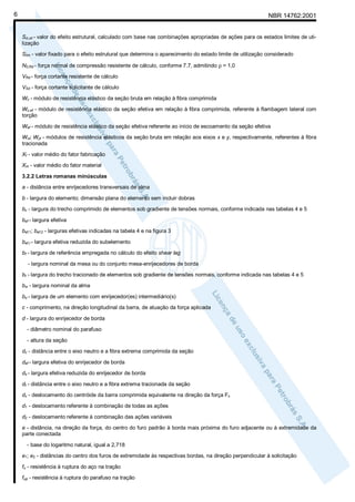 6

NBR 14762:2001

Sd,uti - valor do efeito estrutural, calculado com base nas combinações apropriadas de ações para os estados limites de utilização
Slim - valor fixado para o efeito estrutural que determina o aparecimento do estado limite de utilização considerado
N0,Rd - força normal de compressão resistente de cálculo, conforme 7.7, admitindo ρ = 1,0
VRd - força cortante resistente de cálculo
VSd - força cortante solicitante de cálculo
Wc - módulo de resistência elástico da seção bruta em relação à fibra comprimida
Wc,ef - módulo de resistência elástico da seção efetiva em relação à fibra comprimida, referente à flambagem lateral com
torção
Wef - módulo de resistência elástico da seção efetiva referente ao início de escoamento da seção efetiva
Wxt; Wyt - módulos de resistência elásticos da seção bruta em relação aos eixos x e y, respectivamente, referentes à fibra
tracionada
Xf - valor médio do fator fabricação
Xm - valor médio do fator material
3.2.2 Letras romanas minúsculas
a - distância entre enrijecedores transversais de alma
b - largura do elemento; dimensão plana do elemento sem incluir dobras
bc - largura do trecho comprimido de elementos sob gradiente de tensões normais, conforme indicada nas tabelas 4 e 5
bef - largura efetiva
bef,1; bef,2 - larguras efetivas indicadas na tabela 4 e na figura 3
bef,r - largura efetiva reduzida do subelemento
bf - largura de referência empregada no cálculo do efeito shear lag
- largura nominal da mesa ou do conjunto mesa-enrijecedores de borda
bt - largura do trecho tracionado de elementos sob gradiente de tensões normais, conforme indicada nas tabelas 4 e 5
bw - largura nominal da alma
bo - largura de um elemento com enrijecedor(es) intermediário(s)
c - comprimento, na direção longitudinal da barra, de atuação da força aplicada
d - largura do enrijecedor de borda
- diâmetro nominal do parafuso
- altura da seção
dc - distância entre o eixo neutro e a fibra extrema comprimida da seção
def - largura efetiva do enrijecedor de borda
ds - largura efetiva reduzida do enrijecedor de borda
dt - distância entre o eixo neutro e a fibra extrema tracionada da seção
dx - deslocamento do centróide da barra comprimida equivalente na direção da força Fx
d1 - deslocamento referente à combinação de todas as ações
d2 - deslocamento referente à combinação das ações variáveis
e - distância, na direção da força, do centro do furo padrão à borda mais próxima do furo adjacente ou à extremidade da
parte conectada
- base do logaritmo natural, igual a 2,718
e1; e2 - distâncias do centro dos furos de extremidade às respectivas bordas, na direção perpendicular à solicitação
fu - resistência à ruptura do aço na tração
fup - resistência à ruptura do parafuso na tração

 