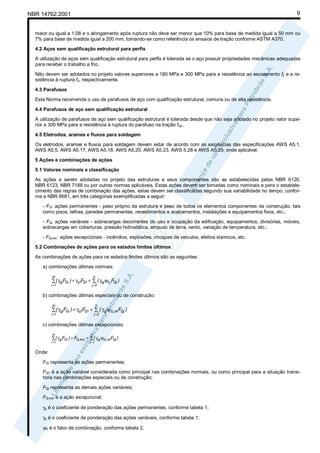 9

NBR 14762:2001

maior ou igual a 1,08 e o alongamento após ruptura não deve ser menor que 10% para base de medida igual a 50 mm ou
7% para base de medida igual a 200 mm, tomando-se como referência os ensaios de tração conforme ASTM A370.
4.2 Aços sem qualificação estrutural para perfis
A utilização de aços sem qualificação estrutural para perfis é tolerada se o aço possuir propriedades mecânicas adequadas
para receber o trabalho a frio.
Não devem ser adotados no projeto valores superiores a 180 MPa e 300 MPa para a resistência ao escoamento fy e a resistência à ruptura fu, respectivamente.
4.3 Parafusos
Esta Norma recomenda o uso de parafusos de aço com qualificação estrutural, comuns ou de alta resistência.
4.4 Parafusos de aço sem qualificação estrutural
A utilização de parafusos de aço sem qualificação estrutural é tolerada desde que não seja adotado no projeto valor superior a 300 MPa para a resistência à ruptura do parafuso na tração fup.
4.5 Eletrodos, arames e fluxos para soldagem
Os eletrodos, arames e fluxos para soldagem devem estar de acordo com as exigências das especificações AWS A5.1,
AWS A5.5, AWS A5.17, AWS A5.18, AWS A5.20, AWS A5.23, AWS 5.28 e AWS A5.29, onde aplicável.
5 Ações e combinações de ações
5.1 Valores nominais e classificação
As ações a serem adotadas no projeto das estruturas e seus componentes são as estabelecidas pelas NBR 6120,
NBR 6123, NBR 7188 ou por outras normas aplicáveis. Estas ações devem ser tomadas como nominais e para o estabelecimento das regras de combinação das ações, estas devem ser classificadas segundo sua variabilidade no tempo, conforme a NBR 8681, em três categorias exemplificadas a seguir:
- FG: ações permanentes - peso próprio da estrutura e peso de todos os elementos componentes da construção, tais
como pisos, telhas, paredes permanentes, revestimentos e acabamentos, instalações e equipamentos fixos, etc.;
- FQ: ações variáveis - sobrecargas decorrentes do uso e ocupação da edificação, equipamentos, divisórias, móveis,
sobrecargas em coberturas, pressão hidrostática, empuxo de terra, vento, variação de temperatura, etc.;
- FQ,exc: ações excepcionais - incêndios, explosões, choques de veículos, efeitos sísmicos, etc.
5.2 Combinações de ações para os estados limites últimos
As combinações de ações para os estados limites últimos são as seguintes:
a) combinações últimas normais:
m

n

i =1

j =2

∑ ( γgiFGi ) + γq1FQ1 + ∑ ( γqj ψ0 j FQj )

b) combinações últimas especiais ou de construção:
m

n

i =1

j =2

∑( γgiFGi ) + γq1FQ1 + ∑ ( γqj ψ0 j ,ef FQj )

c) combinações últimas excepcionais:
m

n

i =1

j =1

∑ ( γ gi FGi ) + FQ,exc + ∑ ( γqj ψ0 j ,ef FQj )

Onde:
FGi representa as ações permanentes;
FQ1 é a ação variável considerada como principal nas combinações normais, ou como principal para a situação transitória nas combinações especiais ou de construção;
FQj representa as demais ações variáveis;
FQ,exc é a ação excepcional;
γg é o coeficiente de ponderação das ações permanentes, conforme tabela 1;
γq é o coeficiente de ponderação das ações variáveis, conforme tabela 1;

ψ0 é o fator de combinação, conforme tabela 2;

 