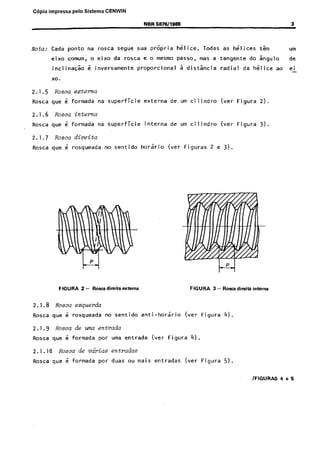 Cópia não autorizada

C6pia impressa

pelo Sistema CENWIN
NBR 5876/1999

Nota:

Cada

ponto

na

eixo

comum,

inclinaG&

ro~ca

o eixo

segue
da

sua

pr6pria

hGl,ice.

e o mesmo

rosca

&nversamente

3

passe,

proportional

Todas

as

hilices

5 distsncia

radial

urn

kgulo

mas a tangente’do

tGm

de

da hilice

x0.

2.1.5
Rosca

2.1.6
Rosca

2.1.7
Rosca

Rosa erterna
que

i

formada

que

2.1.1~0
Rosca

de

urn ci lindro

(ver

Figura

2).

na superficie

6~ formada

interna

de

urn cilindro

(ver

Figura

3).

(ver

Figuras

Rosca direita
que

~Rosca que

Rosca

externa

Rosea interna

d rosqueada

FIGURA

2.1,.9

na 5uperfici.e

3-

no sentido

Borea dir&a

i .rosqueada

horirio

atema

2 e 3).

FIGURA

no sentido

anti-horario

(ver

3 - Rosa direita interna

Figura

4).

Figura

5).

Rosa de uma entrada
que

i

formada

par

Rosca de v&ins
que

6 formada

por

uma entrada

(ver

Figura

4).

entradas
duas

ou

mais

entradas

(ver

ao

ei

 