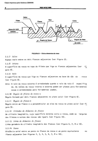 Cópia não autorizada

C6pia impressa

pelo Sistema CENWIN
NBR 6676/1666

6

Rail

Altura da roXa
extsrna

//

Crista

-

oc -

Angulo do filete
da ror~a

FIGURAS
2.2.7

vazio

2.2.8

&mentor

da rosca

suzco

Espa~o

- Vkior

Crista

entre

A superficie
gura

os

dois

da

rosca

no topo

da

rosca

que

rosca

externa

adjacentes

do

filete

,(ver

que

liga

Figura

05

9).

flancos

adjacentes

(ver

FL

9).

2.2.9

Raiz

A superficie
(ver

Figura

Nota:

da

As raizes

novas

da

Angulo

e arredondadas

formado

por

Angulo

flancos

entre

interna
para

adj,acentes

na base

do v50

da

,,.rosca

quando

e externa

ferramentas

o raio

podem

da

ra,iz

i

especifica
feiramentas

ser

planas

para

axial

(ver

Figura

rosca

no piano

-

usadas.

da r=osco a

dais

Angulo do

2.2.11

os

6 arredondada

rosta

AngdQ 0% fiZ&e

2.2.10

liga

9).

A raiz
do.

flancos

adjacentes

no piano

9).

fZanco8

urn flanco

e a perpendicular

ao eixo

da

axial

(ver

FL

9).

gura

Cilindx

2.2.12

do d-&metro do

Urn ci I indro
dos

e~sulcos

cuja

imaginario,

filetes

2.2.13
Linha
2.2.14
Distkcia
flanco

flancos

das

Linha do d&imtro
geradora

flanco

superficie

roscas

do

do cilinyiro

sao

externa
iguais

(ver

corta

a rosca,

Figura

onde-as

10).

larguras

ftanco

imaginario

dos

flancos

(Vera Figura

6,

7,

8 e 10).

Passe
axial
adjacente

entre
.(ver

urn ponto
Figuras

no flanco
2,

3,

4,

da
5,

rosca

e urn ponto

6, 7, 8 e 10).

equivalente

no

 
