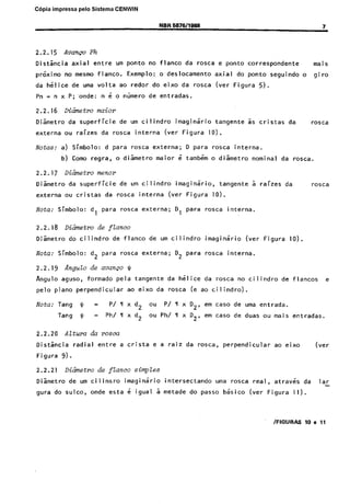 Cópia nãoimpressa pelo Sistema
C6pia autorizada

CENWIN
NOR 5676/1066

2.2.15

Avanco

Distancia

da

Ph

axial

prkimo

entre

no mesmo

h&lice

Dismetro

Notas:

raizes

Coma

ou

Nota:

Nota:

pelo

cristas

plano

Nota:

interna

(ver

Figura

seguindo

o

gjro

5).

as

cristas

da

rmca

IO).

maior

6 tambdm

urn cil~indro

rosca

interna

para

rosca

rosca

interna.

o dismetro

~imaginario,
(ver

externa;

de.flanco

formado

nominal

tangente

Figura

D,

para

da

rosca.

5 raizes

da

rosca

10).
~rosca

interna.

externa;

imaginario

D2 para

rosca

(ver

Figura

10).

interna.

JI
ao

P/

=

urn cilindro

pela,tangente

=

6

de

rosca

perpendicular

Altura

da

eixo

(I x d2

Ph/llxd2

da
ou

h&lice

rosca

da’rosca

(e ao

P/nxD2,

no cilindro

flancos

e

cilindro).

em case

de

em case

ouPh/lIxD2,

de

uma entrada.

de duas

ou mais

entradas.

da rosca

radial

entre

a crista

e a raiz

da

rosca,

perpendicular

ao eixo

(ver

9).

2.2.21

Dicimetro

Diametro
gura

Figura

tangente

D para

de avanco

Tang

Figura

(ver

imaginario

externa;

d2 para

$J

Dis&cia

do ponto

mais

de ftanco,

Tang

2.2.20

rosca

correspondente

de entradas.

de

do cilindro

aguso,

da

o dismetro

da

d,

Angulo

Rngulo

e ponto
axial

rosca

superficie~

Simbolo:

2.2.19

rosca

menor

Dihetro

Dismetro

rosca

regra,

Simbolo:

2.2.18

do eixo

urn cilindro

d para

Dihetro

externa

de
da

b)

da

da

maim

Simbolo:

Diametro

flanco

o.deslocamento

redor

n 6 o niimero

a)

2.2.17

ao

da superficie
ou

no

Exemplo:

de uma volta

DiGnetro

externa

urn ponto

flanco.

Pn = n x P;.onde:

2.2.16

7

de

do sulco,

de ftanco

urn cilinsro
onde

simpZes
imaginario

esta

6 igual

intersectando
a metade

do

uma rosca
passe

basico

real,
(ver

atrav6s
Figura

da

lar

11).

~FIGURPS

lo e 11

 