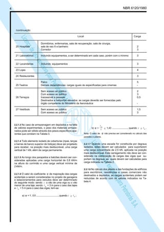 LicençadeusoexclusivaparaPetrobrásS.A.
LicençadeusoexclusivaparaPetrobrásS.A.
4 NBR 6120/1980
/continuação
Local Carga
Dormitórios, enfermarias, sala de recuperação, sala de cirurgia,
20 Hospitais sala de raio X e banheiro 2
Corredor 3
21 Laboratórios Incluindo equipamentos, a ser determinado em cada caso, porém com o mínimo 3
22 Lavanderias Incluindo equipamentos 3
23 Lojas 4
24 Restaurantes 3
Palco 5
25 Teatros Demais dependências: cargas iguais às especificadas para cinemas -
Sem acesso ao público 2
Com acesso ao público 3
26 Terraços Inacessível a pessoas 0,5
Destinados a heliportos elevados: as cargas deverão ser fornecidas pelo
órgão competente do Ministério da Aeronáutica -
27 Vestíbulo Sem acesso ao público 1,5
Com acesso ao público 3
2.2.1.3 No caso de armazenagem em depósitos e na falta
de valores experimentais, o peso dos materiais armaze-
nados pode ser obtido através dos pesos específicos apa-
rentes que constam na Tabela 3.
2.2.1.4 Todo elemento isolado de coberturas (ripas, terças
e barras de banzo superior de treliças) deve ser projetado
para receber, na posição mais desfavorável, uma carga
vertical de 1 kN, além da carga permanente.
2.2.1.5 Ao longo dos parapeitos e balcões devem ser con-
sideradas aplicadas uma carga horizontal de 0,8 kN/m
na altura do corrimão e uma carga vertical mínima de
2 kN/m.
2.2.1.6 O valor do coeficiente ϕ de majoração das cargas
acidentais a serem consideradas no projeto de garagens
e estacionamentos para veículos deve ser determinado
do seguinte modo: sendo l o vão de uma viga ou o vão
menor de uma laje; sendo οl = 3 m para o caso das lajes
e οl = 5 m para o caso das vigas, tem-se:
a) ϕ = 1 , 0 0 ....................................quando l ≥ οl ;
b) ϕ =
l
lο
≤ 1,43 ......................... quando l ≥ οl .
Nota: O valor de ϕ não precisa ser considerado no cálculo das
paredes e pilares.
2.2.1.7 Quando uma escada for constituída por degraus
isolados, estes devem ser calculados para suportarem
uma carga concentrada de 2,5 kN, aplicada na posição
mais desfavorável. Este carregamento não deve ser con-
siderado na composição de cargas das vigas que su-
portam os degraus, as quais devem ser calculadas para
carga indicada na Tabela 2.
2.2.1.8 No cálculo dos pilares e das fundações de edifícios
para escritórios, residências e casas comerciais não
destinados a depósitos, as cargas acidentais podem ser
reduzidas de acordo com os valores indicados na Ta-
bela 4.
 
