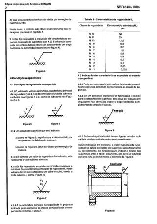 Cópia não autorizada

C6pia impressa

pelo Sistema CENWIN

NBR 8404/1984

2

Je que esta superflcie
material cu nZ0.

tenha sido obtida

per remo@c

de

Tab&

1 - Caracterkticas

Classe de rugosidade
Neste cast, c simbolo 1180 dew
dica+ies previstas no capitulo 4.

levar nenhuma

,

N 12
N 11
N 10
N 9
N 8
N 7
N 6
N 5
N 4
N 3
N 2

4.2 lndica@o
da superficie

4 Condiqks

especffices

4.1 Indica.+

de rugosldade

da superflcie

4.1.1 Ovalcrou csvalores definindoacaracteristicaprincipal
da rugosidade (ver 4.1.5) devem estar colccados sobre OS
simbolos das Figuras 1 e 2, ccmc OS indicados nas Figuras5e6.

(RJ

w

N

Figura4

R*

Desvio m&lioarftm~tico

das in-

3.1.4 Se for necess&ria a indica@o de caracteristicas
especiais do &ado de superficie (ver 4.2), g linha mais ccmprida do simbolo b&ico dew ser acrescentado
urn tra$?o
horizontal na etiremidade
superior (ver Figura 4).

J-

da rugosldade

50’
25
12.5

6.3
32
196
03
0.4

OS2
O,l
0,05
0,025

1
das caracteristicas

4.2.1 Pode ser necesskio.
ficar exig&cias
adicionais
perficie.

especiais

do estado

per razks funcionais,
especiccncernentes
ac es&do de su-

4.2.2 Se urn prccessc especlfico de fabrica@
C exigido
para c estado final de superficie, este deve ser indicado em
linguagem
Go abreviada
sobre o traGo horizontal ccmplementar do simbolo (Figura 8).

Fresado

a

4.1.2 Urn &ado

de supedicie

Figura 6

que estti indicado:

a) come na Figura 5, significa que pode ser obtido por
urn prccessc de fabrica@o qualquer;
b) ccmc na Figura 6, dew
material.

ser obtfdo per remo@o

4.1.3 Se some&
urn valorde rugosidadeforindicado,
representa o valor mkximo admitido.

I

d

Figura 6

Figura 5

/

de

este

4.1.4 Se for necess~rio estabelecer
cs limites mkdmos e
minimos da caracteristica
principal da rugosidade,
&es
valores devem ser colocados urn sobre c cutro, sendo c
limite mtiimc a, acima (Figurn 7).

Figura 7
4.1.5 A caracteristica
principal da rugosidade
Ra pode se!
indicada pelos ntimeros da classe de rugosidade correspondente conform% Tab& 1.

4.2.3 Sobre c traqo horizontal
ca+s
relativas actratamento

devem figurar tambern
ou a0 revestimento.

indi-

Salvo indicw+
em contrtirio. c valor num&fco da rugcsidade se aplica ac estado de superficie ap6s tratamentc
cu revestimento.
Se for necesskio
indicar c &ado
das
superficies antes e ap& o tratamento, isto dew ser indicado
por uma nota CIUcoma mostra o exemplo da Figura 9.

 