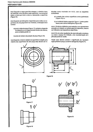 Cópia não autorizada

C6pia

impressa

pelo Sistema

CENWIN

5

NBR 8404/l 984

dicadas coma
acritscimus:

4.5.2 Segundo a regra geral de cotagem, o simbola dew
ser indicado uma vez para cada superficie,
e se passivel
sobre a vista que leva a cota ou representa a supetficie
(Flgum 16).

superficies

b) urn simbolo b&&o Segundo Figura 1 (ewe
teses) sem outras indica@%s (Figura 20).

pe@ (Figura 18).

a

d

17

Figura

18

par&-

Neste case dever~ constar o significado
da representa@o prkdmo A pe$a, ou dentro da legenda (Figura 21).

Figura16

Figura

entre par&teses

4.6.5 A fim de evitar repeti@es de “ma indica@o complexa.
ou onde o espaqo for limitado, uma representa@o
simplificada pode ser usada.

4.6.4 Quando o mesmo &ado
de superficie 6 exigido pela
maioria das superficies
de uma pe~a elas devem ser in-

Figura

corn OS seguintes

4.6.4.1 Simbolos definidos para estados que representam
exce~~o em rela$Zo ao estado geral de superficie. devem
ser indicados nas respectivas superficies.

a) junta k vista da peta (Figura 17). ptiximo a legenda
do desenho ou no lugar previsto dentro da mesma,
para os dadas gerais; ou
do ntimero daposi$Hoda

em 4.6.3.

a) o estado das outras
(Flgura 19);ou

4.6.5 Quando as indica@zs
requeridas para todas as supedicies de uma pe$a forem as mesmas, a indica@o deve
constar:

b) at&

mostrado

19

 