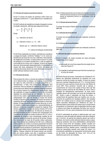 Cópia não autorizada

11

EB-168/1991

5.1.2 Ensaio de tração em parafusos inteiros
5.1.2.1 O ensaio de tração do parafuso inteiro deve ser
realizado conforme 5.1.1, para determinar a resistência à
tração.

Nota: Cuidado especial deve ser tomado para distinguir um incremento de dureza causado por carbonetação ou incremento
devido ao tratamento térmico ou deformação a frio da
superfície.
5.1.3.1 Ensaio de dureza Vickers

5.1.2.2 O cálculo da resistência à tração é baseado na área

da seção resistente, definida pela seguinte fórmula:
As =

Π
4

(

d2 + d 3
2

2

)

Onde:
d2 = diâmetro de flanco
d3 = diâmetro menor: d3 = d1 - H/6
Sendo que: d1 = diâmetro básico menor
H = altura do triângulo fundamental
5.1.2.3 Para realização do ensaio, submete-se o parafuso

a cargas de tração, conforme Tabelas 7 a 10, numa extensão livre da rosca de uma vez o diâmetro. Para atender
às exigências do ensaio, a ruptura deve ocorrer no corpo
do parafuso ou na parte roscada livre, e não na região de
concordância do corpo com a cabeça. A porca de ensaio
deve ser dimensionada adequadamente. A velocidade do
ensaio não deve ultrapassar 25 mm/min. As garras da
máquina de ensaio devem ser auto-alinháveis, de modo a
evitar esforços laterais sobre a peça.

O ensaio de dureza Vickers deve ser realizado conforme
MB-359.
5.1.3.2 Ensaio de dureza Brinell

O ensaio de dureza Brinell deve ser realizado conforme
MB-60.
5.1.3.3 Ensaio de dureza Rockwell

O ensaio de dureza Rockwell deve ser realizado conforme
MB-358.
5.1.4 Ensaio de carga em parafusos inteiros
5.1.4.1 O ensaio de carga consiste em duas principais
seqüências, como segue:

a) aplicação de uma força específica de tração de ensaio (ver Figura 7);
b) medição do alongamento permanente causado pela força de ensaio.

5.1.3 Ensaios de dureza
5.1.4.2 As forças de ensaio, mostradas nas Tabelas 8 e 10,

Para ensaios de rotina, a dureza de parafusos e prisioneiros é determinada na cabeça, na haste ou na extremidade, após ter sido removida a proteção superficial ou o
revestimento, e feita uma preparação adequada das
amostras. Para as classes de resistência 4.8, 5.8 e 6.8, a
dureza deve ser determinada na extremidade do parafuso.
Se a dureza máxima for ultrapassada neste ensaio, deve
ser realizado um segundo ensaio no centro de uma seção
afastada da extremidade de um diâmetro de rosca no
meio do raio, onde o valor máximo de dureza não pode ser
ultrapassado. Em caso de dúvida, o ensaio de dureza
Vickers é decisivo para aceitação. O ensaio de dureza na
superfície deve ser realizado na extremidade ou face sextavada. O lugar escolhido para o ensaio deve ser no mínimo lixado e polido para assegurar a reprodutibilidade da
leitura e conservar a superfície original do material. Para
dureza superficial, o ensaio de dureza Vickers HV 0,3 deve ser o ensaio de referência. As leituras da dureza superficial tomadas em HV 0,3 devem ser comparadas com
uma leitura da dureza do núcleo similar em HV 0,3, com a
finalidade de produzir uma comparação realista de determinar relativo incremento acima de 30 pontos Vickers.
Um incremento de mais de 30 pontos indica carbonetação. Para classes de resistência 8.8 até 12.9, a diferença
entre a dureza do núcleo e a dureza superficial é decisiva
para o julgamento da condição de carbonetação na camada superficial do parafuso ou prisioneiro. Isto pode não ser
uma relação direta entre a dureza e a resistência à tração
teórica. Valores máximos de dureza devem ser escolhidos por outras razões, que não a resistência à tração
máxima teórica (P.ex.: para evitar fragilidade).

devem ser aplicadas axialmente ao parafuso em uma
máquina normal de ensaio de tração. A força de ensaio
deve ser mantida integralmente por 15 s. O comprimento
de rosca livre que suporta a força deve ser seis filetes de
rosca (6P). Para parafuso roscado até a cabeça, o
comprimento de rosca livre sujeita à força deve ser tão
próximo quanto possível de seis filetes de rosca. Para a
medição do alongamento permanente, as duas extremidades devem ser previstas com furos de centragem de
60°. Antes e após a aplicação da força de ensaio, o
comprimento do parafuso deve ser medido com um instrumento de superfície de medição esférico. Na medição
devem ser usadas luvas ou pinças para assegurar que
sejam excluídas dilatações por influência do calor. O
requisito básico para ensaio de carga é que o comprimento
do parafuso ou prisioneiro após a aplicação da força seja
o mesmo que antes da aplicação da força com uma tolerância de ± 12,5 µm, para compensar erros de medição.
5.1.4.3 A velocidade de ensaio é determinada com uma
marcha em vazio da seção da cabeça e não deve ultrapassar 3 mm/min. As garras da máquina devem ser auto-alinháveis, de modo a evitar esforços laterais sobre a peça.
Algumas variáveis, tais como retilineidade e alinhamento
da rosca (mais erros de medição), podem resultar em
aparente alongamento do elemento de fixação no início da
aplicação da força. Nestes casos, o elemento de fixação
pode ser reensaiado usando uma carga 3% maior, e é
considerado satisfatório se apresentar comprimento igual
ao de antes da aplicação da força, com 12,5 µm de
tolerância para erros de medição.

 