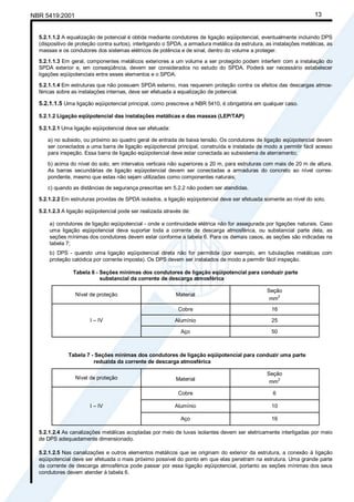 Cópia não autorizada
NBR 5419:2001                                                                                                         13


  5.2.1.1.2 A equalização de potencial é obtida mediante condutores de ligação eqüipotencial, eventualmente incluindo DPS
  (dispositivo de proteção contra surtos), interligando o SPDA, a armadura metálica da estrutura, as instalações metálicas, as
  massas e os condutores dos sistemas elétricos de potência e de sinal, dentro do volume a proteger.

  5.2.1.1.3 Em geral, componentes metálicos exteriores a um volume a ser protegido podem interferir com a instalação do
  SPDA exterior e, em conseqüência, devem ser considerados no estudo do SPDA. Poderá ser necessário estabelecer
  ligações eqüipotenciais entre esses elementos e o SPDA.

  5.2.1.1.4 Em estruturas que não possuem SPDA externo, mas requerem proteção contra os efeitos das descargas atmos-
  féricas sobre as instalações internas, deve ser efetuada a equalização de potencial.

  5.2.1.1.5 Uma ligação eqüipotencial principal, como prescreve a NBR 5410, é obrigatória em qualquer caso.

  5.2.1.2 Ligação eqüipotencial das instalações metálicas e das massas (LEP/TAP)

  5.2.1.2.1 Uma ligação eqüipotencial deve ser efetuada:

     a) no subsolo, ou próximo ao quadro geral de entrada de baixa tensão. Os condutores de ligação eqüipotencial devem
     ser conectados a uma barra de ligação eqüipotencial principal, construída e instalada de modo a permitir fácil acesso
     para inspeção. Essa barra de ligação eqüipotencial deve estar conectada ao subsistema de aterramento;

     b) acima do nível do solo, em intervalos verticais não superiores a 20 m, para estruturas com mais de 20 m de altura.
     As barras secundárias de ligação eqüipotencial devem ser conectadas a armaduras do concreto ao nível corres-
     pondente, mesmo que estas não sejam utilizadas como componentes naturais;

     c) quando as distâncias de segurança prescritas em 5.2.2 não podem ser atendidas.

  5.2.1.2.2 Em estruturas providas de SPDA isolados, a ligação eqüipotencial deve ser efetuada somente ao nível do solo.

  5.2.1.2.3 A ligação eqüipotencial pode ser realizada através de:

      a) condutores de ligação eqüipotencial - onde a continuidade elétrica não for assegurada por ligações naturais. Caso
      uma ligação eqüipotencial deva suportar toda a corrente de descarga atmosférica, ou substancial parte dela, as
      seções mínimas dos condutores devem estar conforme a tabela 6. Para os demais casos, as seções são indicadas na
      tabela 7;
      b) DPS - quando uma ligação eqüipotencial direta não for permitida (por exemplo, em tubulações metálicas com
      proteção catódica por corrente imposta). Os DPS devem ser instalados de modo a permitir fácil inspeção.

                Tabela 6 - Seções mínimas dos condutores de ligação eqüipotencial para conduzir parte
                           substancial da corrente de descarga atmosférica

                                                                                                  Seção
                 Nível de proteção                          Material
                                                                                                   mm2
                                                             Cobre                                  16

                       I – IV                              Alumínio                                 25

                                                              Aço                                   50



              Tabela 7 - Seções mínimas dos condutores de ligação eqüipotencial para conduzir uma parte
                        reduzida da corrente de descarga atmosférica

                                                                                                  Seção
                 Nível de proteção                          Material                               mm2

                                                             Cobre                                  6

                       I – IV                              Alumínio                                 10

                                                              Aço                                   16

  5.2.1.2.4 As canalizações metálicas acopladas por meio de luvas isolantes devem ser eletricamente interligadas por meio
  de DPS adequadamente dimensionado.

  5.2.1.2.5 Nas canalizações e outros elementos metálicos que se originam do exterior da estrutura, a conexão à ligação
  eqüipotencial deve ser efetuada o mais próximo possível do ponto em que elas penetram na estrutura. Uma grande parte
  da corrente de descarga atmosférica pode passar por essa ligação eqüipotencial, portanto as seções mínimas dos seus
  condutores devem atender à tabela 6.
 
