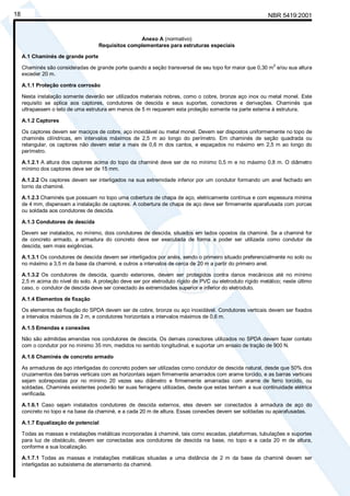 Cópia não autorizada
18                                                                                                          NBR 5419:2001


                                                    Anexo A (normativo)
                                     Requisitos complementares para estruturas especiais

     A.1 Chaminés de grande porte
                                                                                                              2
     Chaminés são consideradas de grande porte quando a seção transversal de seu topo for maior que 0,30 m e/ou sua altura
     exceder 20 m.

     A.1.1 Proteção contra corrosão

     Nesta instalação somente deverão ser utilizados materiais nobres, como o cobre, bronze aço inox ou metal monel. Este
     requisito se aplica aos captores, condutores de descida e seus suportes, conectores e derivações. Chaminés que
     ultrapassem o teto de uma estrutura em menos de 5 m requerem esta proteção somente na parte externa à estrutura.

     A.1.2 Captores

     Os captores devem ser maciços de cobre, aço inoxidável ou metal monel. Devem ser dispostos uniformemente no topo de
     chaminés cilíndricas, em intervalos máximos de 2,5 m ao longo do perímetro. Em chaminés de seção quadrada ou
     retangular, os captores não devem estar a mais de 0,6 m dos cantos, e espaçados no máximo em 2,5 m ao longo do
     perímetro.

     A.1.2.1 A altura dos captores acima do topo da chaminé deve ser de no mínimo 0,5 m e no máximo 0,8 m. O diâmetro
     mínimo dos captores deve ser de 15 mm.

     A.1.2.2 Os captores devem ser interligados na sua extremidade inferior por um condutor formando um anel fechado em
     torno da chaminé.

     A.1.2.3 Chaminés que possuam no topo uma cobertura de chapa de aço, eletricamente contínua e com espessura mínima
     de 4 mm, dispensam a instalação de captores. A cobertura de chapa de aço deve ser firmemente aparafusada com porcas
     ou soldada aos condutores de descida.

     A.1.3 Condutores de descida

     Devem ser instalados, no mínimo, dois condutores de descida, situados em lados opostos da chaminé. Se a chaminé for
     de concreto armado, a armadura do concreto deve ser executada de forma a poder ser utilizada como condutor de
     descida, sem mais exigências.

     A.1.3.1 Os condutores de descida devem ser interligados por anéis, sendo o primeiro situado preferencialmente no solo ou
     no máximo a 3,5 m da base da chaminé, e outros a intervalos de cerca de 20 m a partir do primeiro anel.

     A.1.3.2 Os condutores de descida, quando exteriores, devem ser protegidos contra danos mecânicos até no mínimo
     2,5 m acima do nível do solo. A proteção deve ser por eletroduto rígido de PVC ou eletroduto rígido metálico; neste último
     caso, o condutor de descida deve ser conectado às extremidades superior e inferior do eletroduto.

     A.1.4 Elementos de fixação

     Os elementos de fixação do SPDA devem ser de cobre, bronze ou aço inoxidável. Condutores verticais devem ser fixados
     a intervalos máximos de 2 m, e condutores horizontais a intervalos máximos de 0,6 m.

     A.1.5 Emendas e conexões

     Não são admitidas emendas nos condutores de descida. Os demais conectores utilizados no SPDA devem fazer contato
     com o condutor por no mínimo 35 mm, medidos no sentido longitudinal, e suportar um ensaio de tração de 900 N.

     A.1.6 Chaminés de concreto armado

     As armaduras de aço interligadas do concreto podem ser utilizadas como condutor de descida natural, desde que 50% dos
     cruzamentos das barras verticais com as horizontais sejam firmemente amarrados com arame torcido, e as barras verticais
     sejam sobrepostas por no mínimo 20 vezes seu diâmetro e firmemente amarradas com arame de ferro torcido, ou
     soldadas. Chaminés existentes poderão ter suas ferragens utilizadas, desde que estas tenham a sua continuidade elétrica
     verificada.

     A.1.6.1 Caso sejam instalados condutores de descida externos, eles devem ser conectados à armadura de aço do
     concreto no topo e na base da chaminé, e a cada 20 m de altura. Essas conexões devem ser soldadas ou aparafusadas.

     A.1.7 Equalização de potencial

     Todas as massas e instalações metálicas incorporadas à chaminé, tais como escadas, plataformas, tubulações e suportes
     para luz de obstáculo, devem ser conectadas aos condutores de descida na base, no topo e a cada 20 m de altura,
     conforme a sua localização.

     A.1.7.1 Todas as massas e instalações metálicas situadas a uma distância de 2 m da base da chaminé devem ser
     interligadas ao subsistema de aterramento da chaminé.
 