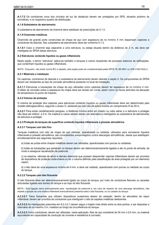 Cópia não autorizada
NBR 5419:2001                                                                                                             19


  A.1.7.2 Os condutores vivos dos circuitos de luz de obstáculo devem ser protegidos por DPS, situados próximo às
  luminárias, e no respectivo quadro de distribuição.

  A.1.8 Subsistema de aterramento

  O subsistema de aterramento da chaminé deve satisfazer às prescrições de 5.1.3.

  A.1.9 Chaminés metálicas

  Chaminés de grande porte construídas de chapa de aço com espessura de no mínimo 4 mm dispensam captores e
  condutores de descida. Seu subsistema de aterramento deve ser conforme 5.1.3.

  A.1.9.1 Caso a chaminé seja adjacente a uma estrutura, ou esteja situada dentro da distância de 2 m, ela deve ser
  interligada ao SPDA dessa estrutura.

  A.2 Estruturas contendo líquidos ou gases inflamáveis

  Nesta seção, o termo “estrutura” aplica-se também a tanques e outros recipientes de processo externos às edificações,
  que contenham líquidos ou gases inflamáveis.

  NOTA - Enquanto não existir norma IEC a respeito, esta seção pode ser complementada pelas NFPA 78, BS 6651 ou VDE 0185 Parte 2.

  A.2.1 Materiais e instalação

  Os captores, condutores de descida e o subsistema de aterramento devem atender a seção 5. Os componentes do SPDA
  devem ser resistentes ao tipo de corrosão atmosférica existente no local de instalação.

  A.2.1.1 Estruturas e tubulações de chapa de aço utilizadas como captores devem ter espessura de no mínimo 4 mm.
  O efeito da corrosão sobre a espessura da chapa deve ser levado em conta, assim como os riscos advindos da elevação
  de temperatura no ponto de impacto.

  A.2.2 Volume de proteção

  O volume de proteção dos captores para estruturas contendo líquidos ou gases inflamáveis deve ser determinado pelo
  modelo eletrogeométrico, segundo o anexo C, adotando-se com raio da esfera fictícia um comprimento R de 20 m.

  A.2.2.1 Para evitar centelhamento perigoso, a distância mínima entre um mastro ou cabo aéreo e a estrutura a proteger
  não deve ser inferior a 2 m. Os mastros e cabos aéreos devem ser aterrados e interligados ao subsistema de aterramento
  da estrutura a proteger.

  A.2.3 Proteção de tanques de superfície contendo líquidos inflamáveis à pressão atmosférica

  A.2.3.1 Tanques com teto fixo

  Tanques metálicos com teto de chapa de aço rebitada, aparafusada ou soldada, utilizados para armazenar líquidos
  inflamáveis à pressão atmosférica, são considerados autoprotegidos contra descargas atmosféricas, desde que satisfaçam
  simultaneamente aos seguintes requisitos:

     a) todas as juntas entre chapas metálicas devem ser rebitadas, aparafusadas com porcas ou soldadas;

     b) todas as tubulações que penetram no tanque devem ser eletromecanicamente ligadas a ele no ponto de entrada, de
     modo a assegurar equalização de potencial;

     c) os respiros, válvulas de alívio e demais aberturas que possam desprender vapores inflamáveis devem ser providos
     de dispositivos de proteção corta-chama ou ter o volume definido pela classificação de área protegida por um elemento
     captor;

     d) o teto deve ter uma espessura mínima de 4 mm, e deve ser soldado, aparafusado com porcas ou rebitado ao corpo
     do tanque.

  A.2.3.2 Tanques com teto flutuante

  O teto flutuante deve ser eletromecanicamente ligado ao corpo do tanque, por meio de condutores flexíveis ou escadas
  articuladas ligadas aos bordos do tanque e ao topo do teto flutuante.

  NOTA - Esta ligação serve principalmente para equalização de potencial e, em caso de impacto de uma descarga atmosférica, não
  impede a ignição de uma mistura inflamável eventualmente presente sobre o teto flutuante, ou no costado do tanque.

  A.2.3.2.1 Tetos flutuantes que utilizem dispositivos suspensos abaixo da vedação, dentro da atmosfera de vapor
  inflamável, devem ser providos de condutores que interliguem o teto às sapatas metálicas deslizantes.

  A.2.3.2.2 As interligações prescritas em A.2.3.2.1 devem seguir o trajeto mais direto entre os dois pontos, e ser dispostas a
  intervalos de no máximo 3 m, medidos ao longo da circunferência do tanque.

  A.2.3.2.3 Como condutores, devem ser utilizadas, nesta aplicação, fitas de aço inoxidável de 50 mm x 0,5 mm, ou material
  equivalente em capacidade de condução de corrente e resistência à corrosão.
 