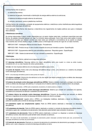 Cópia não autorizada
2                                                                                                                  NBR 5419:2001


    1.3 Esta Norma não se aplica a:
       a) sistemas ferroviários;

       b) sistemas de geração, transmissão e distribuição de energia elétrica externos às estruturas;

       c) sistemas de telecomunicação externos às estruturas;

       d) veículos, aeronaves, navios e plataformas marítimas.

    1.4 Esta Norma não contempla a proteção de equipamentos elétricos e eletrônicos contra interferências eletromagnéticas
    causadas pelas descargas atmosféricas.

    1.5 A aplicação desta Norma não dispensa a observância dos regulamentos de órgãos públicos aos quais a instalação
    deva satisfazer.

    2 Referências normativas

    As normas relacionadas a seguir contêm disposições que, ao serem citadas neste texto, constituem prescrições para esta
    Norma. As edições indicadas estavam em vigor no momento desta publicação. Como toda norma está sujeita a revisão,
    recomenda-se àqueles que realizam acordos com base nesta que verifiquem a conveniência de se usarem as edições
    mais recentes das normas citadas a seguir. A ABNT possui a informação das normas em vigor em um dado momento.

       NBR 5410:1997 - Instalações elétricas de baixa tensão - Procedimento

       NBR 6323:1990 - Produto de aço ou ferro fundido revestido de zinco por imersão a quente - Especificação

       NBR 9518:1997 - Equipamentos elétricos para atmosferas explosivas - Requisitos gerais - Especificação

       NBR13571:1996 - Hastes de aterramento em aço cobreado e acessórios - Especificação

    3 Definições

    Para os efeitos desta Norma, aplicam-se as seguintes definições:

    3.1 descarga atmosférica: Descarga elétrica de origem atmosférica entre uma nuvem e a terra ou entre nuvens,
    consistindo em um ou mais impulsos de vários quiloampères.

    3.2 raio: Um dos impulsos elétricos de uma descarga atmosférica para a terra.

    3.3 ponto de impacto: Ponto onde uma descarga atmosférica atinge a terra, uma estrutura ou o sistema de proteção
    contra descargas atmosféricas.

    NOTA - Uma descarga atmosférica pode ter vários pontos de impacto.

    3.4 volume a proteger: Volume de uma estrutura ou de uma região que requer proteção contra os efeitos das descargas
    atmosféricas conforme esta Norma.

    3.5 sistema de proteção contra descargas atmosféricas (SPDA): Sistema completo destinado a proteger uma estrutura
    contra os efeitos das descargas atmosféricas. É composto de um sistema externo e de um sistema interno de proteção.

    NOTA - Em casos particulares, o SPDA pode compreender unicamente um sistema externo ou interno.

    3.6 sistema externo de proteção contra descargas atmosféricas: Sistema que consiste em subsistema de captores,
    subsistema de condutores de descida e subsistema de aterramento.

    3.7 sistema interno de proteção contra descargas atmosféricas: Conjunto de dispositivos que reduzem os efeitos
    elétricos e magnéticos da corrente de descarga atmosférica dentro do volume a proteger.

    3.8 ligação eqüipotencial: Ligação entre o SPDA e as instalações metálicas, destinada a reduzir as diferenças de
    potencial causadas pela corrente de descarga atmosférica.

    3.9 subsistema captor (ou simplesmente captor): Parte do SPDA externo destinada a interceptar as descargas
    atmosféricas.

    3.10 subsistema de descida: Parte do SPDA externo destinada a conduzir a corrente de descarga atmosférica desde o
    subsistema captor até o subsistema de aterramento. Este elemento pode também estar embutido na estrutura.

    3.11 subsistema de aterramento: Parte do SPDA externo destinada a conduzir e a dispersar a corrente de descarga
    atmosférica na terra. Este elemento pode também estar embutido na estrutura.

    NOTA - Em solos de alta resistividade, as instalações de aterramento podem interceptar correntes fluindo pelo solo, provenientes de
    descargas atmosféricas ocorridas nas proximidades.

    3.12 eletrodo de aterramento: Elemento ou conjunto de elementos do subsistema de aterramento que assegura o contato
    elétrico com o solo e dispersa a corrente de descarga atmosférica na terra.
 