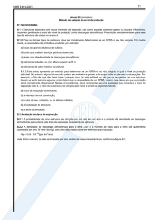 Cópia não autorizada
NBR 5419:2001                                                                                                   21


                                                     Anexo B (normativo)
                                            Método de seleção do nível de proteção

  B.1 Generalidades

  B.1.1 Estruturas especiais com riscos inerentes de explosão, tais como aquelas contendo gases ou líquidos inflamáveis,
  requerem geralmente o mais alto nível de proteção contra descargas atmosféricas. Prescrições complementares para esse
  tipo de estrutura são dadas no anexo A.

  B.1.2 Para os demais tipos de estrutura, deve ser inicialmente determinado se um SPDA é, ou não, exigido. Em muitos
  casos, a necessidade de proteção é evidente, por exemplo:

     a) locais de grande afluência de público;

     b) locais que prestam serviços públicos essenciais;
     c) áreas com alta densidade de descargas atmosféricas;

     d) estruturas isoladas, ou com altura superior a 25 m;

     e) estruturas de valor histórico ou cultural.

     B.1.3 Este anexo apresenta um método para determinar se um SPDA é, ou não, exigido, e qual o nível de proteção
     aplicável. No entanto, alguns fatores não podem ser avaliados e podem sobrepujar todas as demais considerações. Por
     exemplo, o fato de que não deve haver qualquer risco de vida evitável, ou de que os ocupantes de uma estrutura
     devem se sentir sempre seguros, pode determinar a necessidade de um SPDA, mesmo nos casos em que a proteção
     seria normalmente dispensável. Nestas circunstâncias, deve recomendar-se uma avaliação que considere o risco de
     exposição (isto é, o risco de a estrutura ser atingida pelo raio), e ainda os seguintes fatores:
     a) o tipo de ocupação da estrutura;

     b) a natureza de sua construção;

     c) o valor de seu conteúdo, ou os efeitos indiretos;
     d) a localização da estrutura;

     e) a altura da estrutura.

  B.2 Avaliação do risco de exposição

  B.2.1 A probabilidade de uma estrutura ser atingida por um raio em um ano é o produto da densidade de descargas
  atmosféricas para a terra pela área de exposição equivalente da estrutura.

  B.2.2 A densidade de descargas atmosféricas para a terra (Ng) é o número de raios para a terra por quilômetros
  quadrados por ano. O valor de (Ng) para uma dada região pode ser estimado pela equação:

     Ng = 0,04 . Td1,25 [por km 2/ano]

  onde Td é o número de dias de trovoada por ano, obtido de mapas isocerâunicos, conforme a figura B.1.
 
