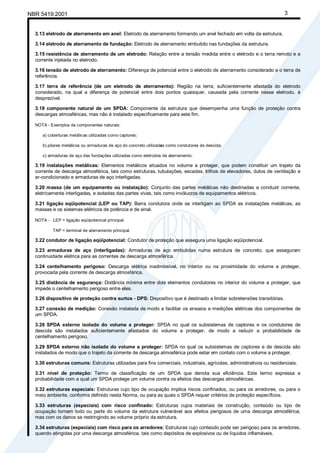 Cópia não autorizada
NBR 5419:2001                                                                                                          3


  3.13 eletrodo de aterramento em anel: Eletrodo de aterramento formando um anel fechado em volta da estrutura.

  3.14 eletrodo de aterramento de fundação: Eletrodo de aterramento embutido nas fundações da estrutura.

  3.15 resistência de aterramento de um eletrodo: Relação entre a tensão medida entre o eletrodo e o terra remoto e a
  corrente injetada no eletrodo.

  3.16 tensão de eletrodo de aterramento: Diferença de potencial entre o eletrodo de aterramento considerado e o terra de
  referência.

  3.17 terra de referência (de um eletrodo de aterramento): Região na terra, suficientemente afastada do eletrodo
  considerado, na qual a diferença de potencial entre dois pontos quaisquer, causada pela corrente nesse eletrodo, é
  desprezível.

  3.18 componente natural de um SPDA: Componente da estrutura que desempenha uma função de proteção contra
  descargas atmosféricas, mas não é instalado especificamente para este fim.

  NOTA - Exemplos de componentes naturais:

     a) coberturas metálicas utilizadas como captores;

     b) pilares metálicos ou armaduras de aço do concreto utilizadas como condutores de descida;

     c) armaduras de aço das fundações utilizadas como eletrodos de aterramento.

  3.19 instalações metálicas: Elementos metálicos situados no volume a proteger, que podem constituir um trajeto da
  corrente de descarga atmosférica, tais como estruturas, tubulações, escadas, trilhos de elevadores, dutos de ventilação e
  ar-condicionado e armaduras de aço interligadas.

  3.20 massa (de um equipamento ou instalação): Conjunto das partes metálicas não destinadas a conduzir corrente,
  eletricamente interligadas, e isoladas das partes vivas, tais como invólucros de equipamentos elétricos.

  3.21 ligação eqüipotencial (LEP ou TAP): Barra condutora onde se interligam ao SPDA as instalações metálicas, as
  massas e os sistemas elétricos de potência e de sinal.

  NOTA - LEP = ligação eqüipotencial principal.

          TAP = terminal de aterramento principal.

  3.22 condutor de ligação eqüipotencial: Condutor de proteção que assegura uma ligação eqüipotencial.

  3.23 armaduras de aço (interligadas): Armaduras de aço embutidas numa estrutura de concreto, que asseguram
  continuidade elétrica para as correntes de descarga atmosférica.

  3.24 centelhamento perigoso: Descarga elétrica inadmissível, no interior ou na proximidade do volume a proteger,
  provocada pela corrente de descarga atmosférica.

  3.25 distância de segurança: Distância mínima entre dois elementos condutores no interior do volume a proteger, que
  impede o centelhamento perigoso entre eles.

  3.26 dispositivo de proteção contra surtos - DPS: Dispositivo que é destinado a limitar sobretensões transitórias.

  3.27 conexão de medição: Conexão instalada de modo a facilitar os ensaios e medições elétricas dos componentes de
  um SPDA.

  3.28 SPDA externo isolado do volume a proteger: SPDA no qual os subsistemas de captores e os condutores de
  descida são instalados suficientemente afastados do volume a proteger, de modo a reduzir a probabilidade de
  centelhamento perigoso.

  3.29 SPDA externo não isolado do volume a proteger: SPDA no qual os subsistemas de captores e de descida são
  instalados de modo que o trajeto da corrente de descarga atmosférica pode estar em contato com o volume a proteger.

  3.30 estruturas comuns: Estruturas utilizadas para fins comerciais, industriais, agrícolas, administrativos ou residenciais.

  3.31 nível de proteção: Termo de classificação de um SPDA que denota sua eficiência. Este termo expressa a
  probabilidade com a qual um SPDA protege um volume contra os efeitos das descargas atmosféricas.

  3.32 estruturas especiais: Estruturas cujo tipo de ocupação implica riscos confinados, ou para os arredores, ou para o
  meio ambiente, conforme definido nesta Norma, ou para as quais o SPDA requer critérios de proteção específicos.

  3.33 estruturas (especiais) com risco confinado: Estruturas cujos materiais de construção, conteúdo ou tipo de
  ocupação tornam todo ou parte do volume da estrutura vulnerável aos efeitos perigosos de uma descarga atmosférica,
  mas com os danos se restringindo ao volume próprio da estrutura.

  3.34 estruturas (especiais) com risco para os arredores: Estruturas cujo conteúdo pode ser perigoso para os arredores,
  quando atingidas por uma descarga atmosférica, tais como depósitos de explosivos ou de líquidos inflamáveis.
 