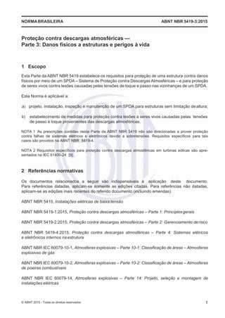 2
8/
0
5/
2
0
1
5)
I
m
pr
e
ss
o:
5
3
2
2
0
4
(P
e
di
d
o
0
7.
9
0
7.
4
0
2/
0
0
0
1-
1
3
-
NORMABRASILEIRA ABNT NBR 5419-3:2015
Proteção contra descargas atmosféricas —
Parte 3: Danos físicos a estruturas e perigos à vida
1 Escopo
Esta Parte da ABNT NBR 5419 estabelece os requisitos para proteção de uma estrutura contra danos
físicos por meio de um SPDA – Sistema de Proteção contra Descargas Atmosféricas – e para proteção
de seres vivos contra lesões causadas pelas tensões de toque e passo nas vizinhanças de um SPDA.
Esta Norma é aplicável a:
 a) projeto, instalação, inspeção e manutenção de um SPDA para estruturas sem limitação dealtura;
 b) estabelecimento de medidas para proteção contra lesões a seres vivos causadas pelas tensões
de passo e toque provenientes das descargas atmosféricas.
NOTA 1 As prescrições contidas nesta Parte da ABNT NBR 5419 não são direcionadas a prover proteção
contra falhas de sistemas elétricos e eletrônicos devido a sobretensões. Requisitos específicos para tais
casos são providos na ABNT NBR 5419-4.
NOTA 2 Requisitos específicos para proteção contra descargas atmosféricas em turbinas eólicas são apre-
sentados na IEC 61400-24 [9].
2 Referências normativas
Os documentos relacionados a seguir são indispensáveis à aplicação deste documento.
Para referências datadas, aplicam-se somente as edições citadas. Para referências não datadas,
aplicam-se as edições mais recentes do referido documento (incluindo emendas).
ABNT NBR 5410, Instalações elétricas de baixa tensão
ABNT NBR 5419-1:2015, Proteção contra descargas atmosféricas – Parte 1: Princípiosgerais
ABNT NBR 5419-2:2015, Proteção contra descargas atmosféricas – Parte 2: Gerenciamento derisco
ABNT NBR 5419-4:2015, Proteção contra descargas atmosféricas – Parte 4: Sistemas elétricos
e eletrônicos internos naestrutura
ABNT NBR IEC 60079-10-1, Atmosferas explosivas – Parte 10-1: Classificação de áreas – Atmosferas
explosivas de gás
ABNT NBR IEC 60079-10-2, Atmosferas explosivas – Parte 10-2: Classificação de áreas – Atmosferas
de poeiras combustíveis
ABNT NBR IEC 60079-14, Atmosferas explosivas – Parte 14: Projeto, seleção e montagem de
instalações elétricas
© ABNT 2015 - Todos os direitos reservados 1
 