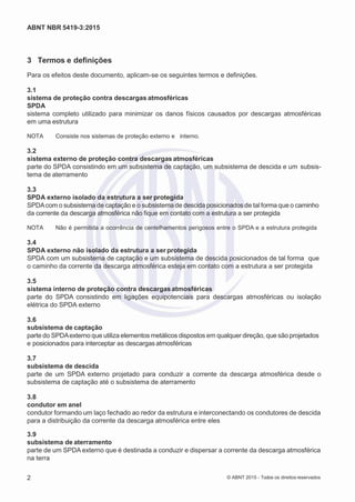 2
8/
0
5/
2
0
1
5)
I
m
pr
e
ss
o:
5
3
2
2
0
4
(P
e
di
d
o
0
7.
9
0
7.
4
0
2/
0
0
0
1-
1
3
-
ABNT NBR 5419-3:2015
3 Termos e definições
Para os efeitos deste documento, aplicam-se os seguintes termos e definições.
3.1
sistema de proteção contra descargas atmosféricas
SPDA
sistema completo utilizado para minimizar os danos físicos causados por descargas atmosféricas
em uma estrutura
NOTA Consiste nos sistemas de proteção externo e interno.
3.2
sistema externo de proteção contra descargas atmosféricas
parte do SPDA consistindo em um subsistema de captação, um subsistema de descida e um subsis-
tema de aterramento
3.3
SPDA externo isolado da estrutura a ser protegida
SPDAcom o subsistema de captação e o subsistema de descida posicionados de tal forma que o caminho
da corrente da descarga atmosférica não fique em contato com a estrutura a ser protegida
NOTA Não é permitida a ocorrência de centelhamentos perigosos entre o SPDA e a estrutura protegida
3.4
SPDA externo não isolado da estrutura a ser protegida
SPDA com um subsistema de captação e um subsistema de descida posicionados de tal forma que
o caminho da corrente da descarga atmosférica esteja em contato com a estrutura a ser protegida
3.5
sistema interno de proteção contra descargas atmosféricas
parte do SPDA consistindo em ligações equipotenciais para descargas atmosféricas ou isolação
elétrica do SPDA externo
3.6
subsistema de captação
parte do SPDAexterno que utiliza elementos metálicos dispostos em qualquer direção, que são projetados
e posicionados para interceptar as descargas atmosféricas
3.7
subsistema de descida
parte de um SPDA externo projetado para conduzir a corrente da descarga atmosférica desde o
subsistema de captação até o subsistema de aterramento
3.8
condutor em anel
condutor formando um laço fechado ao redor da estrutura e interconectando os condutores de descida
para a distribuição da corrente da descarga atmosférica entre eles
3.9
subsistema de aterramento
parte de um SPDA externo que é destinada a conduzir e dispersar a corrente da descarga atmosférica
na terra
2 © ABNT 2015 - Todos os direitos reservados
 