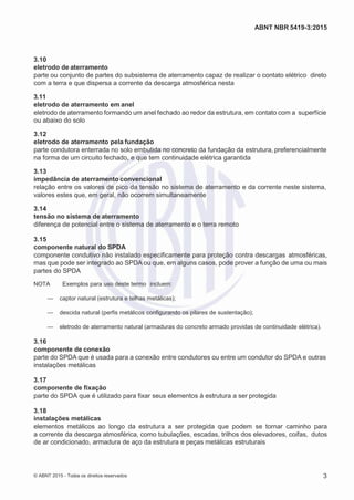 2
8/
0
5/
2
0
1
5)
I
m
pr
e
ss
o:
5
3
2
2
0
4
(P
e
di
d
o
0
7.
9
0
7.
4
0
2/
0
0
0
1-
1
3
-
ABNT NBR 5419-3:2015
3.10
eletrodo de aterramento
parte ou conjunto de partes do subsistema de aterramento capaz de realizar o contato elétrico direto
com a terra e que dispersa a corrente da descarga atmosférica nesta
3.11
eletrodo de aterramento em anel
eletrodo de aterramento formando um anel fechado ao redor da estrutura, em contato com a superfície
ou abaixo do solo
3.12
eletrodo de aterramento pela fundação
parte condutora enterrada no solo embutida no concreto da fundação da estrutura, preferencialmente
na forma de um circuito fechado, e que tem continuidade elétrica garantida
3.13
impedância de aterramento convencional
relação entre os valores de pico da tensão no sistema de aterramento e da corrente neste sistema,
valores estes que, em geral, não ocorrem simultaneamente
3.14
tensão no sistema de aterramento
diferença de potencial entre o sistema de aterramento e o terra remoto
3.15
componente natural do SPDA
componente condutivo não instalado especificamente para proteção contra descargas atmosféricas,
mas que pode ser integrado ao SPDA ou que, em alguns casos, pode prover a função de uma ou mais
partes do SPDA
NOTA Exemplos para uso deste termo incluem:
— captor natural (estrutura e telhas metálicas);
— descida natural (perfis metálicos configurando os pilares de sustentação);
— eletrodo de aterramento natural (armaduras do concreto armado providas de continuidade elétrica).
3.16
componente de conexão
parte do SPDA que é usada para a conexão entre condutores ou entre um condutor do SPDA e outras
instalações metálicas
3.17
componente de fixação
parte do SPDA que é utilizado para fixar seus elementos à estrutura a ser protegida
3.18
instalações metálicas
elementos metálicos ao longo da estrutura a ser protegida que podem se tornar caminho para
a corrente da descarga atmosférica, como tubulações, escadas, trilhos dos elevadores, coifas, dutos
de ar condicionado, armadura de aço da estrutura e peças metálicas estruturais
© ABNT 2015 - Todos os direitos reservados 3
 