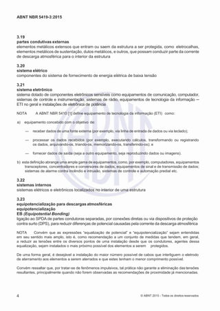 2
8/
0
5/
2
0
1
5)
I
m
pr
e
ss
o:
5
3
2
2
0
4
(P
e
di
d
o
0
7.
9
0
7.
4
0
2/
0
0
0
1-
1
3
-
ABNT NBR 5419-3:2015
3.19
partes condutivas externas
elementos metálicos extensos que entram ou saem da estrutura a ser protegida, como eletrocalhas,
elementos metálicos de sustentação, dutos metálicos, e outros, que possam conduzir parte da corrente
de descarga atmosférica para o interior da estrutura
3.20
sistema elétrico
componentes do sistema de fornecimento de energia elétrica de baixa tensão
3.21
sistema eletrônico
sistema dotado de componentes eletrônicos sensíveis como equipamentos de comunicação, computador,
sistemas de controle e instrumentação, sistemas de rádio, equipamentos de tecnologia da informação ─
ETI no geral e instalações de eletrônica de potência
NOTA A ABNT NBR 5410 [1] define equipamento de tecnologia da informação (ETI) como:
 a) equipamento concebido com o objetivo de:
— receber dados de uma fonte externa (por exemplo, via linha de entrada de dados ou via teclado);
— processar os dados recebidos (por exemplo, executando cálculos, transformando ou registrando
os dados, arquivando-os, triando-os, memorizando-os, transferindo-os); e
— fornecer dados de saída (seja a outro equipamento, seja reproduzindo dados ou imagens).
 b) esta definição abrange uma ampla gama de equipamentos, como, por exemplo, computadores, equipamentos
transceptores, concentradores e conversores de dados, equipamentos de sinal e de transmissão de dados;
sistemas de alarme contra incêndio e intrusão, sistemas de controle e automação predial etc.
3.22
sistemas internos
sistemas elétricos e eletrônicos localizados no interior de uma estrutura
3.23
equipotencialização para descargas atmosféricas
equipotencialização
EB (Equipotential Bonding)
ligação ao SPDA de partes condutoras separadas, por conexões diretas ou via dispositivos de proteção
contra surto (DPS), para reduzir diferenças de potencial causadas pela corrente da descarga atmosférica
NOTA Convém que as expressões “equalização de potencial” e “equipotencialização” sejam entendidas
em seu sentido mais amplo, isto é, como recomendação a um conjunto de medidas que tendem, em geral,
a reduzir as tensões entre os diversos pontos de uma instalação desde que os condutores, agentes dessa
equalização, sejam instalados o mais próximo possível dos elementos a serem protegidos.
De uma forma geral, é desejável a instalação do maior número possível de cabos que interliguem o eletrodo
de aterramento aos elementos a serem aterrados e que estes tenham o menor comprimento possível.
Convém ressaltar que, por tratar-se de fenômenos impulsivos, tal prática não garante a eliminação das tensões
resultantes, principalmente quando não forem observadas as recomendações de proximidade já mencionadas.
4 © ABNT 2015 - Todos os direitos reservados
 