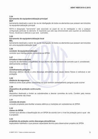 2
8/
0
5/
2
0
1
5)
I
m
pr
e
ss
o:
5
3
2
2
0
4
(P
e
di
d
o
0
7.
9
0
7.
4
0
2/
0
0
0
1-
1
3
-
ABNT NBR 5419-3:2015
3.24
barramento de equipotencialização principal
BEP
barramento destinado a servir de via de interligação de todos os elementos que possam ser incluídos
na equipotencialização principal
NOTA A designação “barramento” está associada ao papel de via de interligação e não a qualquer
configuração particular do elemento. É importante que este seja dimensionado para suportar as solicitações
físicas, mecânicas e elétricas a que será submetido.
3.25
barramento de equipotencialização local
BEL
barramento destinado a servir de via de interligação de todos os elementos que possam ser incluídos
em uma equipotencialização local
3.26
condutor deequipotencialização
condutor que interliga partes condutoras ao SPDA
3.27
armadura interconectada
conjunto de elementos (vergalhões) de aço dentro de uma estrutura de concreto que é considerado
eletricamente contínuo
3.28
centelhamento perigoso
descarga elétrica devido a uma descarga atmosférica que causa danos físicos à estrutura a ser
protegida
3.29
distância de segurança
distância entre duas partes condutoras na qual nenhum centelhamento perigoso pode ocorrer
3.30
dispositivo de proteção contra surto
DPS
dispositivo destinado a limitar as sobretensões e desviar correntes de surto. Contém pelo menos
um componente não linear
3.31
conexão de ensaio
conexão projetada para facilitar ensaios elétricos e medições em subsistemas do SPDA
3.32
classe do SPDA
número que denota a classificação de um SPDA de acordo com o nível de proteção para o qual ele
é projetado
3.33
projetista de proteção contra descargas atmosféricas
especialista habilitado e que possue capacidade técnica para desenvolver projetos de SPDA
© ABNT 2015 - Todos os direitos reservados 5
 