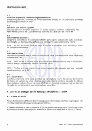 2
8/
0
5/
2
0
1
5)
I
m
pr
e
ss
o:
5
3
2
2
0
4
(P
e
di
d
o
0
7.
9
0
7.
4
0
2/
0
0
0
1-
1
3
-
ABNT NBR 5419-3:2015
3.34
instalador de proteção contra descargas atmosféricas
profissional qualificado, habilitado ou comprovadamente treinado por um profissional qualificado
e habilitado para instalar um SPDA
3.35
estruturas com risco de explosão
estruturas contendo materiais explosivos ou zonas perigosas conforme determinado nas
ABNT NBR IEC 60079-10-1, ABNT NBR IEC 60079-10-2 e ABNT NBR IEC 60079-14
3.36
centelhador de isolamento
componente com distância de isolamento suficiente para separar eletricamente partes condutoras
da instalação, que desvia ou reduz parte do surto elétrico por meio de centelhamento interno
NOTA No caso de um raio, devido ao tempo de resposta do centelhador partes da instalação podem
ser temporariamente afetadas.
3.37
interfaces isolantes
dispositivos capazes de reduzir surtos conduzidos nas linhas que adentram as zonas de proteção
contra os raios (ZPR)
NOTA 1 Estes incluem os transformadores de isolamento com blindagem aterrada entre os enrolamentos,
cabos de fibra ótica sem elementos metálicos e isoladores óticos.
NOTA 2 Verificar se o isolamento intrínseco destes dispositivos são adequados para esta aplicação
ou se é necessário o uso de DPS.
3.38
plano de referência
superfície, geralmente plana, sobre a qual se faz a projeção do volume de proteção de elementos
do sistema de captação ou sobre a qual se movimenta a esfera rolante na aplicação dos cálculos
dos métodos de proteção. Vários planos de referência em diferentes níveis podem ser considerados
na região dos componentes do sistema de captação sob análise
4 Sistema de proteção contra descargas atmosféricas – SPDA
4.1 Classe do SPDA
As características de um SPDAsão determinadas pelas características da estrutura a ser protegida e pelo
nível de proteção considerado para descargas atmosféricas.
A Tabela 1 apresenta as quatro classes de SPDA (I a IV) definidas nesta Norma e que correspondem
aos níveis de proteção para descargas atmosféricas definidos na ABNT NBR 5419-1:2015, Tabela 1.
6 © ABNT 2015 - Todos os direitos reservados
 