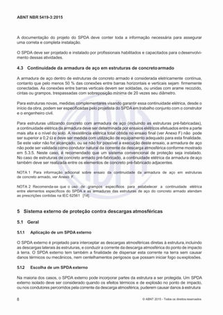 2
8/
0
5/
2
0
1
5)
I
m
pr
e
ss
o:
5
3
2
2
0
4
(P
e
di
d
o
0
7.
9
0
7.
4
0
2/
0
0
0
1-
1
3
-
ABNT NBR 5419-3:2015
A documentação do projeto do SPDA deve conter toda a informação necessária para assegurar
uma correta e completa instalação.
O SPDA deve ser projetado e instalado por profissionais habilitados e capacitados para odesenvolvi-
mento dessas atividades.
4.3 Continuidade da armadura de aço em estruturas de concretoarmado
A armadura de aço dentro de estruturas de concreto armado é considerada eletricamente contínua,
contanto que pelo menos 50 % das conexões entre barras horizontais e verticais sejam firmemente
conectadas. As conexões entre barras verticais devem ser soldadas, ou unidas com arame recozido,
cintas ou grampos, trespassadas com sobreposição mínima de 20 vezes seu diâmetro.
Para estruturas novas, medidas complementares visando garantir essa continuidade elétrica, desde o
início da obra, podem ser especificadas pelo projetista do SPDA em trabalho conjunto com o construtor
e o engenheiro civil.
Para estruturas utilizando concreto com armadura de aço (incluindo as estruturas pré-fabricadas),
a continuidade elétrica da armadura deve ser determinada por ensaios elétricos efetuados entre a parte
mais alta e o nível do solo. A resistência elétrica total obtida no ensaio final (ver Anexo F) não pode
ser superior a 0,2 Ω e deve ser medida com utilização de equipamento adequado para esta finalidade.
Se este valor não for alcançado, ou se não for possível a execução deste ensaio, a armadura de aço
não pode ser validada como condutor natural da corrente da descarga atmosférica conforme mostrado
em 5.3.5. Neste caso, é recomendado que um sistema convencional de proteção seja instalado.
No caso de estruturas de concreto armado pré-fabricado, a continuidade elétrica da armadura de aço
também deve ser realizada entre os elementos de concreto pré-fabricado adjacentes.
NOTA 1 Para informação adicional sobre ensaio da continuidade da armadura de aço em estruturas
de concreto armado, ver Anexo F.
NOTA 2 Recomenda-se que o uso de grampos específicos para estabelecer a continuidade elétrica
entre elementos específicos do SPDA e as armaduras das estruturas de aço do concreto armado atendam
as prescrições contidas na IEC 62561 [14].
5 Sistema externo de proteção contra descargas atmosféricas
5.1 Geral
5.1.1 Aplicação de um SPDA externo
O SPDA externo é projetado para interceptar as descargas atmosféricas diretas à estrutura,incluindo
as descargas laterais às estruturas, e conduzir a corrente da descarga atmosférica do ponto de impacto
à terra. O SPDA externo tem também a finalidade de dispersar esta corrente na terra sem causar
danos térmicos ou mecânicos, nem centelhamentos perigosos que possam iniciar fogo ouexplosões.
5.1.2 Escolha de um SPDA externo
Na maioria dos casos, o SPDA externo pode incorporar partes da estrutura a ser protegida. Um SPDA
externo isolado deve ser considerado quando os efeitos térmicos e de explosão no ponto de impacto,
ou nos condutores percorridos pela corrente da descarga atmosférica, puderem causar danos à estrutura
8 © ABNT 2015 - Todos os direitos reservados
 