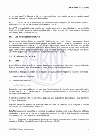 2
8/
0
5/
2
0
1
5)
I
m
pr
e
ss
o:
5
3
2
2
0
4
(P
e
di
d
o
0
7.
9
0
7.
4
0
2/
0
0
0
1-
1
3
-
ABNT NBR 5419-3:2015
ou ao seu conteúdo. Exemplos típicos incluem estruturas com paredes ou cobertura de material
combustível e áreas com risco de explosão e fogo.
NOTA O uso de um SPDA isolado pode ser conveniente onde for previsto que mudanças na estrutura,
seu conteúdo ou o seu uso irão requerer modificações no SPDA.
Um SPDA externo isolado pode também ser considerado quando a suscetibilidade do seu conteúdo
justificar a redução do campo eletromagnético radiado, associado ao pulso de corrente da descarga
atmosférica no condutor de descida.
5.1.3 Uso de componentes naturais
Componentes naturais feitos de materiais condutores, os quais devem permanecer dentro
ou na estrutura definitivamente e não podem ser modificados, por exemplo, armaduras de aço
interconectadas estruturando o concreto armado, vigamentos metálicos da estrutura etc., podem
ser utilizados como componente natural do SPDA, desde que cumpram os requisitos específicos
desta Norma. Outros componentes metálicos que não forem definitivos à estrutura devem ficar dentro
do volume de proteção ou incorporados complementarmente ao SPDA.
5.2 Subsistema de captação
5.2.1 Geral
A probabilidade de penetração da corrente da descarga atmosférica na estrutura é consideravelmente
limitada pela presença de subsistemas de captação apropriadamente instalados.
Subsistemas de captação podem ser compostos por qualquer combinação dos seguintes elementos:
— hastes (incluindo mastros);
— condutores suspensos;
— condutores em malha.
Para estar conforme esta Norma, todos os tipos de subsistemas de captação devem ser posicionados
de acordo com 5.2.2, 5.2.3 e Anexo A. Todos os tipos de elementos captores devem cumprir na íntegra
as exigências desta Norma.
O correto posicionamento dos elementos captores e do subsistema de captação é que determina
o volume de proteção.
Captores individuais devem ser interconectados ao nível da cobertura para assegurar a divisão
de corrente em pelo menos dois caminhos.
Esta Norma somente especifica os métodos de captação citados nesta seção. Recursos artificiais
destinados a aumentar o raio de proteção dos captores ou inibir a ocorrência das descargas
atmosféricas, não são contemplados nesta Norma.
NOTA Recomenda-se que os captores que contenham material radioativo sejam retirados de acordo com
a resolução 04/89 da Comissão Nacional de Energia Nuclear (CNEN).
© ABNT 2015 - Todos os direitos reservados 9
 
