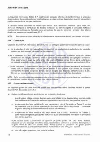 2
8/
0
5/
2
0
1
5)
I
m
pr
e
ss
o:
5
3
2
2
0
4
(P
e
di
d
o
0
7.
9
0
7.
4
0
2/
0
0
0
1-
1
3
-
ABNT NBR 5419-3:2015
os requisitos mínimos da Tabela 3. A exigência de captação lateral pode também incluir a utilização
de condutores de descida externos localizados nas arestas verticais da estrutura quando não existem
condutores metálicos naturais e externos.
A captação lateral instalada ou natural que atenda aos requisitos mínimos para este fim,
deve ser interligada a condutores de descida instalados ou ser interligada a estruturas metálicas
eletricamente contínuas na fachada ou às armaduras de aço do concreto armado dos pilares
desde que atendam os requisitos de 5.3.5.
NOTA Recomenda-se que a utilização de subsistemas de aterramento e descida naturais seja priorizada.
5.2.4 Construção
Captores de um SPDA não isolado da estrutura a ser protegida podem ser instalados como a seguir:
 a) se a cobertura é feita por material não combustível, os condutores do subsistema de captação
podem ser posicionados na superfície da cobertura;
 b) se a cobertura for feita por material prontamente combustível, cuidados especiais devem
ser tomados em relação à distância entre os condutores do subsistema de captação e o material.
Para coberturas de sapé ou palha onde não sejam utilizadas barras de aço para sustentação
do material, uma distância não inferior a 0,15 m é adequada. Para outros materiais combustíveis, 0,10 m;
 c) partes facilmente combustíveis da estrutura a ser protegida não podem permanecer em contato
direto com os componentes de um SPDA externo e não podem ficar abaixo de qualquer
componente metálico que possa derreter ao ser atingido pela descarga atmosférica (ver 5.2.5).
Devem ser considerados componentes menos combustíveis como folhas de madeira.
NOTA Se for permitido que água possa se acumular em uma cobertura plana, recomenda-se que o subsistema
de captação seja instalado acima do provável nível máximo de água.
5.2.5 Componentes naturais
As seguintes partes de uma estrutura podem ser consideradas como captores naturais e partes
de um SPDA de acordo com 5.1.3:
 a) chapas metálicas cobrindo a estrutura a ser protegida, desde que:
— a continuidade elétrica entre as diversas partes seja feita de forma duradoura (por exemplo, solda
forte, caldeamento, frisamento, costurado, aparafusado ou conectado com parafuso e porca);
— a espessura da chapa metálica não seja menor que o valor t´ fornecido na Tabela 3, se não
for importante que se previna a perfuração da chapa ou se não for importante considerar
a ignição de qualquer material inflamável abaixo da cobertura;
— a espessura da folha metálica não seja menor que o valor t fornecido na Tabela 3,
se for necessário precauções contra perfuração ou se for necessário considerar os problemas
com pontos quentes;
NOTA Quando existe a possibilidade de aparecer um ponto quente em uma telha metálica,
provocado por uma descarga atmosférica direta, recomenda-se verificar se o aumento da temperatura
na parte inferior da telha não constitui risco. Pontos quentes ou problemas de ignição podem
ser desconsiderados, quando as telhas metálicas ficam dentro de uma ZPR0B ou superior.
— elas não sejam revestidas com material isolante.
12 © ABNT 2015 - Todos os direitos reservados
 