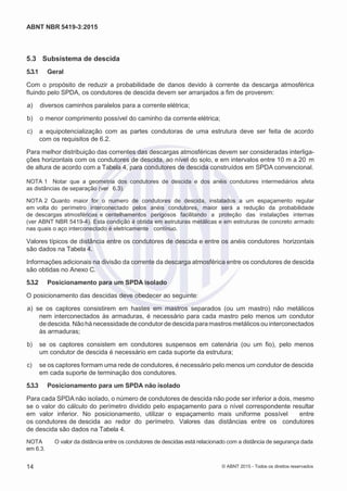 2
8/
0
5/
2
0
1
5)
I
m
pr
e
ss
o:
5
3
2
2
0
4
(P
e
di
d
o
0
7.
9
0
7.
4
0
2/
0
0
0
1-
1
3
-
ABNT NBR 5419-3:2015
5.3 Subsistema de descida
5.3.1 Geral
Com o propósito de reduzir a probabilidade de danos devido à corrente da descarga atmosférica
fluindo pelo SPDA, os condutores de descida devem ser arranjados a fim de proverem:
 a) diversos caminhos paralelos para a corrente elétrica;
 b) o menor comprimento possível do caminho da corrente elétrica;
 c) a equipotencialização com as partes condutoras de uma estrutura deve ser feita de acordo
com os requisitos de 6.2.
Para melhor distribuição das correntes das descargas atmosféricas devem ser consideradas interliga-
ções horizontais com os condutores de descida, ao nível do solo, e em intervalos entre 10 m a 20 m
de altura de acordo com a Tabela 4, para condutores de descida construídos em SPDA convencional.
NOTA 1 Notar que a geometria dos condutores de descida e dos anéis condutores intermediários afeta
as distâncias de separação (ver 6.3).
NOTA 2 Quanto maior for o numero de condutores de descida, instalados a um espaçamento regular
em volta do perímetro interconectado pelos anéis condutores, maior será a redução da probabilidade
de descargas atmosféricas e centelhamentos perigosos facilitando a proteção das instalações internas
(ver ABNT NBR 5419-4). Esta condição é obtida em estruturas metálicas e em estruturas de concreto armado
nas quais o aço interconectado é eletricamente contínuo.
Valores típicos de distância entre os condutores de descida e entre os anéis condutores horizontais
são dados na Tabela 4.
Informações adicionais na divisão da corrente da descarga atmosférica entre os condutores de descida
são obtidas no Anexo C.
5.3.2 Posicionamento para um SPDA isolado
O posicionamento das descidas deve obedecer ao seguinte:
 a) se os captores consistirem em hastes em mastros separados (ou um mastro) não metálicos
nem interconectados às armaduras, é necessário para cada mastro pelo menos um condutor
de descida. Nãohá necessidade de condutor de descidaparamastrosmetálicos ou interconectados
às armaduras;
 b) se os captores consistem em condutores suspensos em catenária (ou um fio), pelo menos
um condutor de descida é necessário em cada suporte da estrutura;
 c) se os captores formam uma rede de condutores, é necessário pelo menos um condutor de descida
em cada suporte de terminação dos condutores.
5.3.3 Posicionamento para um SPDA não isolado
Para cada SPDA não isolado, o número de condutores de descida não pode ser inferior a dois, mesmo
se o valor do cálculo do perímetro dividido pelo espaçamento para o nível correspondente resultar
em valor inferior. No posicionamento, utilizar o espaçamento mais uniforme possível entre
os condutores de descida ao redor do perímetro. Valores das distâncias entre os condutores
de descida são dados na Tabela 4.
NOTA O valor da distância entre os condutores de descidas está relacionado com a distância de segurança dada
em 6.3.
14 © ABNT 2015 - Todos os direitos reservados
 