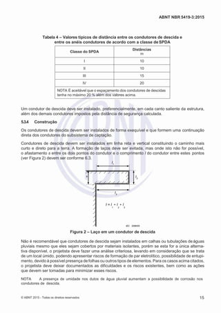 2
8/
0
5/
2
0
1
5)
I
m
pr
e
ss
o:
5
3
2
2
0
4
(P
e
di
d
o
0
7.
9
0
7.
4
0
2/
0
0
0
1-
1
3
-
l
l
ABNT NBR 5419-3:2015
Tabela 4 – Valores típicos de distância entre os condutores de descida e
entre os anéis condutores de acordo com a classe de SPDA
Classe do SPDA
Distâncias
m
I 10
II 10
III 15
IV 20
NOTA É aceitável que o espaçamento dos condutores de descidas
tenha no máximo 20 % além dos valores acima.
Um condutor de descida deve ser instalado, preferencialmente, em cada canto saliente da estrutura,
além dos demais condutores impostos pela distância de segurança calculada.
5.3.4 Construção
Os condutores de descida devem ser instalados de forma exequível e que formem uma continuação
direta dos condutores do subsistema de captação.
Condutores de descida devem ser instalados em linha reta e vertical constituindo o caminho mais
curto e direto para a terra. A formação de laços deve ser evitada, mas onde isto não for possível,
o afastamento s entre os dois pontos do condutor e o comprimento l do condutor entre estes pontos
(ver Figura 2) devem ser conforme 6.3.
1
s
2
3
I = l + l + l
1 2 3
IEC 2096/05
Figura 2 – Laço em um condutor de descida
Não é recomendável que condutores de descida sejam instalados em calhas ou tubulações deáguas
pluviais mesmo que eles sejam cobertos por materiais isolantes, porém se esta for a única alterna-
tiva disponível, o projetista deve fazer uma análise criteriosa, levando em consideração que se trata
de um local úmido, podendo apresentar riscos de formação de par eletrolítico, possibilidade de entupi-
mento, devido à possível presença de folhas ou outros tipos de elementos. Para os casos acima citados,
o projetista deve deixar documentados as dificuldades e os riscos existentes, bem como as ações
que devem ser tomadas para minimizar esses riscos.
NOTA A presença de umidade nos dutos de água pluvial aumentam a possibilidade de corrosão nos
condutores de descida.
© ABNT 2015 - Todos os direitos reservados 15
l
 