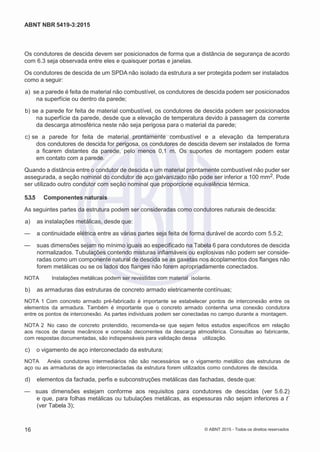 2
8/
0
5/
2
0
1
5)
I
m
pr
e
ss
o:
5
3
2
2
0
4
(P
e
di
d
o
0
7.
9
0
7.
4
0
2/
0
0
0
1-
1
3
-
ABNT NBR 5419-3:2015
Os condutores de descida devem ser posicionados de forma que a distância de segurança de acordo
com 6.3 seja observada entre eles e quaisquer portas e janelas.
Os condutores de descida de um SPDA não isolado da estrutura a ser protegida podem ser instalados
como a seguir:
 a) se a parede é feita de material não combustível, os condutores de descida podem ser posicionados
na superfície ou dentro da parede;
 b) se a parede for feita de material combustível, os condutores de descida podem ser posicionados
na superfície da parede, desde que a elevação de temperatura devido à passagem da corrente
da descarga atmosférica neste não seja perigosa para o material da parede;
 c) se a parede for feita de material prontamente combustível e a elevação da temperatura
dos condutores de descida for perigosa, os condutores de descida devem ser instalados de forma
a ficarem distantes da parede, pelo menos 0,1 m. Os suportes de montagem podem estar
em contato com a parede.
Quando a distância entre o condutor de descida e um material prontamente combustível não puder ser
assegurada, a seção nominal do condutor de aço galvanizado não pode ser inferior a 100 mm2. Pode
ser utilizado outro condutor com seção nominal que proporcione equivalência térmica.
5.3.5 Componentes naturais
As seguintes partes da estrutura podem ser consideradas como condutores naturais dedescida:
 a) as instalações metálicas, desde que:
— a continuidade elétrica entre as várias partes seja feita de forma durável de acordo com 5.5.2;
— suas dimensões sejam no mínimo iguais ao especificado na Tabela 6 para condutores de descida
normalizados. Tubulações contendo misturas inflamáveis ou explosivas não podem ser conside-
radas como um componente natural de descida se as gaxetas nos acoplamentos dos flanges não
forem metálicas ou se os lados dos flanges não forem apropriadamente conectados.
NOTA Instalações metálicas podem ser revestidas com material isolante.
 b) as armaduras das estruturas de concreto armado eletricamente contínuas;
NOTA 1 Com concreto armado pré-fabricado é importante se estabelecer pontos de interconexão entre os
elementos da armadura. Também é importante que o concreto armado contenha uma conexão condutora
entre os pontos de interconexão. As partes individuais podem ser conectadas no campo durante a montagem.
NOTA 2 No caso de concreto protendido, recomenda-se que sejam feitos estudos específicos em relação
aos riscos de danos mecânicos e corrosão decorrentes da descarga atmosférica. Consultas ao fabricante,
com respostas documentadas, são indispensáveis para validação dessa utilização.
 c) o vigamento de aço interconectado da estrutura;
NOTA Anéis condutores intermediários não são necessários se o vigamento metálico das estruturas de
aço ou as armaduras de aço interconectadas da estrutura forem utilizados como condutores de descida.
 d) elementos da fachada, perfis e subconstruções metálicas das fachadas, desde que:
— suas dimensões estejam conforme aos requisitos para condutores de descidas (ver 5.6.2)
e que, para folhas metálicas ou tubulações metálicas, as espessuras não sejam inferiores a t´
(ver Tabela 3);
16 © ABNT 2015 - Todos os direitos reservados
 