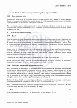 2
8/
0
5/
2
0
1
5)
I
m
pr
e
ss
o:
5
3
2
2
0
4
(P
e
di
d
o
0
7.
9
0
7.
4
0
2/
0
0
0
1-
1
3
-
ABNT NBR 5419-3:2015
— sua continuidade elétrica na direção vertical respeite os requisitos de 5.5.2.
5.3.6 Conexões de ensaio
Nas junções entre cabos de descida e eletrodos de aterramento, uma conexão de ensaio deve ser
fixada em cada condutor de descida, exceto no caso de condutores de descidas naturais combinados
com os eletrodos de aterramento natural (pela fundação).
No primeiro caso, com o objetivo de ensaio, o elemento de conexão deve ser capaz de ser aberto
apenas com o auxílio de ferramenta. Em uso normal ele deve permanecer fechado e não pode manter
contato com o solo.
5.4 Subsistema de aterramento
5.4.1 Geral
Quando se tratar da dispersão da corrente da descarga atmosférica (comportamento em altafrequência)
para a terra, o método mais importante de minimizar qualquer sobretensão potencialmente perigosa
é estudar e aprimorar a geometria e as dimensões do subsistema de aterramento. Deve-se obter
a menor resistência de aterramento possível, compatível com o arranjo do eletrodo, a topologia
e a resistividade do solo no local.
Sob o ponto de vista da proteção contra descargas atmosféricas, uma única infraestrutura de ater-
ramento integrada é preferível e adequada para todos os propósitos, ou seja, o eletrodo deve ser
comum e atender à proteção contra descargas atmosféricas, sistemas de energia elétrica e sinal
(telecomunicações, TV a cabo, dados etc.).
Sistemas de aterramento devem ser conectados de acordo com os requisitos de 6.2.
NOTA Recomenda-se evitar a utilização de materiais diferentes em um mesmo subsistema de aterramento.
Quando isso não for possível, convém adotar medidas para evitar a corrosão.
5.4.2 Condições gerais nos arranjos de aterramento
Para subsistemas de aterramento, na impossibilidade do aproveitamento das armaduras das fundações,
o arranjo a ser utilizado consiste em condutor em anel, externo à estrutura a ser protegida, em contato
com o solo por pelo menos 80 % do seu comprimento total, ou elemento condutor interligando
as armaduras descontínuas da fundação (sapatas). Estes eletrodos de aterramento podem também
ser do tipo malha de aterramento. Devem ser consideradas medidas preventivas para evitar eventuais
situações que envolvam tensões superficiais perigosas (ver Seção 8).
Embora 20 % do eletrodo convencional possa não estar em contato direto com o solo, a continuidade
elétrica do anel deve ser garantida ao longo de todo o seu comprimento (ver 7.3)
Para o eletrodo de aterramento em anel ou interligando a fundação descontínua, o raio médio re da área
abrangida pelos eletrodos não pode ser inferior ao valorl1:
re l1 (1)
onde l1 é representado na Figura 3 de acordo com o SPDA classe I, II, III e IV.
© ABNT 2015 - Todos os direitos reservados 17
 