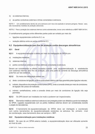 2
8/
0
5/
2
0
1
5)
I
m
pr
e
ss
o:
5
3
2
2
0
4
(P
e
di
d
o
0
7.
9
0
7.
4
0
2/
0
0
0
1-
1
3
-
ABNT NBR 5419-3:2015
 b) os sistemas internos;
 c) as partes condutivas externas e linhas conectadas à estrutura.
NOTA 1 Um centelhamento dentro de uma estrutura com risco de explosão é sempre perigoso. Nesse caso,
são necessárias medidas de proteção adicionais.
NOTA 2 Para a proteção dos sistemas internos contra sobretensões, tomar como referência a ABNT NBR 5419-4.
O centelhamento perigoso entre diferentes partes pode ser evitado por meio de:
— ligações equipotenciais conforme 6.2, ou
— isolação elétrica entre as partes conforme 6.3.
6.2 Equipotencialização para fins de proteção contra descargas atmosféricas
6.2.1 Geral
6.2.1.1 A equipotencialização é obtida por meio da interligação do SPDA com
 a) instalações metálicas,
 b) sistemas internos,
 c) partes condutivas externas e linhas elétricas conectadas à estrutura.
Devem ser considerados os efeitos causados quando uma equipotencialização é estabelecida
com sistemas internos para fins de proteção, pois uma parte da corrente da descarga atmosférica
pode fluir por tais sistemas.
6.2.1.2 Os meios de interligação podem ser:
 a) direto: condutores de ligação, onde a continuidade elétrica não seja garantida pelas ligações naturais;
 b) indireto: dispositivos de proteção contra surtos (DPS), onde a conexão direta por meio de condutores
de ligação não possa serrealizada;
 c) indireto: centelhadores, onde a conexão direta por meio de condutores de ligação não seja
permitida.
6.2.1.3 Os DPS devem ser instalados de modo a poderem ser inspecionados.
6.2.1.4 Elementosmetálicosexternosà estruturaa ser protegidapodem ser afetadosquando da instalação
do SPDA. Ligações equipotenciais com as partes metálicas externas devem ser consideradas durante
o projeto de taissistemas.
6.2.1.5 O barramento de equipotencialização do SPDA deve ser interligado e coordenado
com outros barramentos de equipotencialização existentes na estrutura. No primeiro nível
de coordenação, esse barramento deve ser sempre o BEP.
6.2.2 Equipotencialização para instalações metálicas
6.2.2.1 No caso de um SPDA externo isolado, a equipotencialização deve ser efetuada somente
ao nível do solo.
© ABNT 2015 - Todos os direitos reservados 23
 