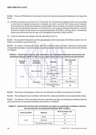 2
8/
0
5/
2
0
1
5)
I
m
pr
e
ss
o:
5
3
2
2
0
4
(P
e
di
d
o
0
7.
9
0
7.
4
0
2/
0
0
0
1-
1
3
-
ABNT NBR 5419-3:2015
6.2.2.2 Para um SPDAexterno não isolado, devem ser realizadas equipotencializações nos seguintes
locais:
 a) na base da estrutura ou próximo do nível do solo. Os condutores de ligação devem ser conectados
a uma barra de ligação construída e instalada de modo a permitir fácil acesso para inspeção.
O barramento de equipotencialização principal (BEP) deve ser ligado ao sistema de aterramento.
Nos casos de estruturas extensas, com mais de 20 m em qualquer direção (horizontal ou vertical).
devem-se instalar tantas barras de equipotencialização local (BEL) quantas forem necessárias,
desde que entre essas barras haja uma interligação proposital e delas ao BEP;
 b) onde os requisitos de isolação não são atendidos (ver 6.3).
6.2.2.3 As equipotencializações para fins de proteção contra descargas atmosféricas devem ser reti-
líneas e curtas tanto quanto possível.
6.2.2.4 Os valores mínimos da seção reta dos condutores que interligam diferentes barramentos
de equipotencialização e dos condutores que ligam essas barras ao sistema de aterramento são listados
na Tabela 8.
Tabela 8 – Dimensões mínimas dos condutores que interligam diferentes barramentos de
equipotencialização (BEP ou BEL) ou que ligam essas barras ao sistema de aterramento
Nível do
SPDA
Modo de
instalação
Material
Área da seção
reta
mm2
I a IV
Não enterrado
Cobre 16
Alumínio 25
Aço galvanizado a
fogo
50
Enterrado
Cobre 50
Alumínio Não aplicável
Aço galvanizado a
fogo
80
6.2.2.5 Para essas interligações, devem ser considerados os efeitos causados por corrosão.
6.2.2.6 Para utilização do aço inoxidável, este deve ter a seção equivalente a do aço galvanizado a fogo.
6.2.2.7 Os valores mínimos da seção reta dos condutores que ligam as instalações metálicas internas
aos barramentos de equipotencialização são listados na Tabela 9.
Tabela 9 – Dimensões mínimas dos condutores que ligam as instalações metálicas internas
aos barramentos de equipotencialização (BEP ouBEL)
Nível do SPDA Material
Área da seção reta
mm2
I a IV
Cobre 6
Alumínio 10
Aço galvanizado a fogo 16
24 © ABNT 2015 - Todos os direitos reservados
 