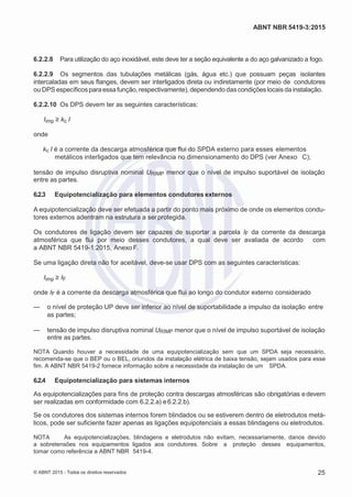 2
8/
0
5/
2
0
1
5)
I
m
pr
e
ss
o:
5
3
2
2
0
4
(P
e
di
d
o
0
7.
9
0
7.
4
0
2/
0
0
0
1-
1
3
-
ABNT NBR 5419-3:2015
6.2.2.8 Para utilização do aço inoxidável, este deve ter a seção equivalente a do aço galvanizado a fogo.
6.2.2.9 Os segmentos das tubulações metálicas (gás, água etc.) que possuam peças isolantes
intercaladas em seus flanges, devem ser interligados direta ou indiretamente (por meio de condutores
ou DPS específicosparaessafunção,respectivamente), dependendo das condições locais da instalação.
6.2.2.10 Os DPS devem ter as seguintes características:
Iimp ≥ kc I
onde
kc I é a corrente da descarga atmosférica que flui do SPDA externo para esses elementos
metálicos interligados que tem relevância no dimensionamento do DPS (ver Anexo C);
tensão de impulso disruptiva nominal URIMP menor que o nível de impulso suportável de isolação
entre as partes.
6.2.3 Equipotencialização para elementos condutores externos
A equipotencialização deve ser efetuada a partir do ponto mais próximo de onde os elementos condu-
tores externos adentram na estrutura a serprotegida.
Os condutores de ligação devem ser capazes de suportar a parcela IF da corrente da descarga
atmosférica que flui por meio desses condutores, a qual deve ser avaliada de acordo com
a ABNT NBR 5419-1:2015, Anexo F.
Se uma ligação direta não for aceitável, deve-se usar DPS com as seguintes características:
Iimp ≥ IF
onde IF é a corrente da descarga atmosférica que flui ao longo do condutor externo considerado
— o nível de proteção UP deve ser inferior ao nível de suportabilidade a impulso da isolação entre
as partes;
— tensão de impulso disruptiva nominal URIMP menor que o nível de impulso suportável de isolação
entre as partes.
NOTA Quando houver a necessidade de uma equipotencialização sem que um SPDA seja necessário,
recomenda-se que o BEP ou o BEL, oriundos da instalação elétrica de baixa tensão, sejam usados para esse
fim. A ABNT NBR 5419-2 fornece informação sobre a necessidade da instalação de um SPDA.
6.2.4 Equipotencialização para sistemas internos
As equipotencializações para fins de proteção contra descargas atmosféricas são obrigatórias edevem
ser realizadas em conformidade com 6.2.2.a) e6.2.2.b).
Se os condutores dos sistemas internos forem blindados ou se estiverem dentro de eletrodutos metá-
licos, pode ser suficiente fazer apenas as ligações equipotenciais a essas blindagens ou eletrodutos.
NOTA As equipotencializações, blindagens e eletrodutos não evitam, necessariamente, danos devido
a sobretensões nos equipamentos ligados aos condutores. Sobre a proteção desses equipamentos,
tomar como referência a ABNT NBR 5419-4.
© ABNT 2015 - Todos os direitos reservados 25
 