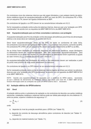 2
8/
0
5/
2
0
1
5)
I
m
pr
e
ss
o:
5
3
2
2
0
4
(P
e
di
d
o
0
7.
9
0
7.
4
0
2/
0
0
0
1-
1
3
-
ABNT NBR 5419-3:2015
Os condutores vivos dos sistemas internos que não sejam blindados e nem estejam dentro de eletro-
dutos metálicos devem ter equipotencialização ao BEP por meio de DPS. Os condutores PE e PEN,
em um esquema TN, devem ser ligados diretamente ao BEP.
Os condutores de ligação e os DPS devem ter as características indicadas em 6.2.2.
Se for necessária a proteção contra surtos de sistemas internos, deve-se usar uma “proteção com DPS
coordenados” de acordo com os requisitos da ABNT NBR 5419-4 e da ABNT NBR 5410.
6.2.5 Equipotencialização para as linhas conectadas à estrutura a ser protegida
A equipotencialização para fins de proteção contra descargas atmosféricas para linhas de alimentação
elétrica e de sinais deve ser realizada de acordo com 6.2.3.
Deve haver equipotencialização, direta ou via DPS, de todos os condutores de cada linha.
Os condutores vivos devem ser ligados ao BEP ou BEL – o que estiver mais próximo, somente via DPS.
Os condutores PE e PEN, em um esquema TN, devem ser ligados diretamente ao BEP ou ao BEL.
Se as linhas forem blindadas ou estiverem dispostas em eletrodutos metálicos, essas blindagens
ou eletrodutos devem ser equipotencializadas. Não são necessárias equipotencializações para
os condutores se as áreas das seções (SC) das blindagens ou eletrodutos forem superiores ou iguais
ao valor mínimo (SCmin) avaliado de acordo com o Anexo B.
As equipotencializações das blindagens de cabos ou dos eletrodutos devem ser realizadas a partir
do ponto mais próximo de onde esses adentrarem na estrutura.
Os condutores de ligação e os DPS devem ter as características indicadas em 6.2.3.
Se for necessária proteção contra surtos de sistemas internos ligados às linhas que entram na estrutura,
deve-se usar uma “proteção com DPS coordenados” de acordo com os requisitos da ABNT NBR 5419-4
e da ABNT NBR 5410.
NOTA Quando uma equipotencialização for necessária sem a existência do SPDA externo, recomenda-
se que o eletrodo de aterramento da instalação elétrica seja usado para esse fim. A ABNT NBR 5419-2
fornece informação sobre as condições nas quais um SPDA externo não é necessário.
6.3 Isolação elétrica do SPDA externo
6.3.1 Geral
A isolação elétrica entre o subsistema de captação ou de condutores de descida e as partes metálicas
estruturais, instalações metálicas e sistemas internos pode ser obtida pela adoção de uma distância “d”,
entre as partes, superior à distância de segurança “s”:
s 
ki
kc l
km
(4)
onde
ki depende do nível de proteção escolhido para o SPDA (ver Tabela 10);
kc depende da corrente da descarga atmosférica pelos condutores de descida (ver Tabela 12
e Anexo C);
km depende do material isolante (ver Tabela 11);
26 © ABNT 2015 - Todos os direitos reservados
 
