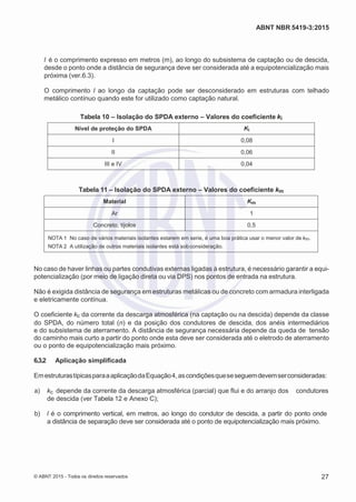 2
8/
0
5/
2
0
1
5)
I
m
pr
e
ss
o:
5
3
2
2
0
4
(P
e
di
d
o
0
7.
9
0
7.
4
0
2/
0
0
0
1-
1
3
-
ABNT NBR 5419-3:2015
l é o comprimento expresso em metros (m), ao longo do subsistema de captação ou de descida,
desde o ponto onde a distância de segurança deve ser considerada até a equipotencialização mais
próxima (ver.6.3).
O comprimento l ao longo da captação pode ser desconsiderado em estruturas com telhado
metálico contínuo quando este for utilizado como captação natural.
Tabela 10 – Isolação do SPDA externo – Valores do coeficiente ki
Nível de proteção do SPDA Ki
I 0,08
II 0,06
III e IV 0,04
Tabela 11 – Isolação do SPDA externo – Valores do coeficiente km
Material Km
Ar 1
Concreto, tijolos 0,5
NOTA 1 No caso de vários materiais isolantes estarem em serie, é uma boa prática usar o menor valor de km.
NOTA 2 A utilização de outros materiais isolantes está sobconsideração.
No caso de haver linhas ou partes condutivas externas ligadas à estrutura, é necessário garantir a equi-
potencialização (por meio de ligação direta ou via DPS) nos pontos de entrada na estrutura.
Não é exigida distância de segurança em estruturas metálicas ou de concreto com armadura interligada
e eletricamente contínua.
O coeficiente kc da corrente da descarga atmosférica (na captação ou na descida) depende da classe
do SPDA, do número total (n) e da posição dos condutores de descida, dos anéis intermediários
e do subsistema de aterramento. A distância de segurança necessária depende da queda de tensão
do caminho mais curto a partir do ponto onde esta deve ser considerada até o eletrodo de aterramento
ou o ponto de equipotencialização mais próximo.
6.3.2 Aplicação simplificada
EmestruturastípicasparaaaplicaçãodaEquação4,ascondiçõesqueseseguemdevemserconsideradas:
 a) kc depende da corrente da descarga atmosférica (parcial) que flui e do arranjo dos condutores
de descida (ver Tabela 12 e Anexo C);
 b) l é o comprimento vertical, em metros, ao longo do condutor de descida, a partir do ponto onde
a distância de separação deve ser considerada até o ponto de equipotencialização mais próximo.
© ABNT 2015 - Todos os direitos reservados 27
 