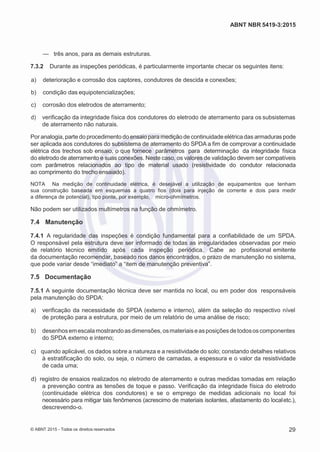 2
8/
0
5/
2
0
1
5)
I
m
pr
e
ss
o:
5
3
2
2
0
4
(P
e
di
d
o
0
7.
9
0
7.
4
0
2/
0
0
0
1-
1
3
-
ABNT NBR 5419-3:2015
— três anos, para as demais estruturas.
7.3.2 Durante as inspeções periódicas, é particularmente importante checar os seguintes itens:
 a) deterioração e corrosão dos captores, condutores de descida e conexões;
 b) condição das equipotencializações;
 c) corrosão dos eletrodos de aterramento;
 d) verificação da integridade física dos condutores do eletrodo de aterramento para os subsistemas
de aterramento não naturais.
Por analogia, parte do procedimento do ensaio para medição de continuidadeelétrica das armaduras pode
ser aplicada aos condutores do subsistema de aterramento do SPDA a fim de comprovar a continuidade
elétrica dos trechos sob ensaio, o que fornece parâmetros para determinação da integridade física
do eletrodo de aterramento e suas conexões. Neste caso, os valores de validação devem ser compatíveis
com parâmetros relacionados ao tipo de material usado (resistividade do condutor relacionada
ao comprimento do trecho ensaiado).
NOTA Na medição de continuidade elétrica, é desejável a utilização de equipamentos que tenham
sua construção baseada em esquemas a quatro fios (dois para injeção de corrente e dois para medir
a diferença de potencial), tipo ponte, por exemplo, micro-ohmímetros.
Não podem ser utilizados multímetros na função de ohmímetro.
7.4 Manutenção
7.4.1 A regularidade das inspeções é condição fundamental para a confiabilidade de um SPDA.
O responsável pela estrutura deve ser informado de todas as irregularidades observadas por meio
de relatório técnico emitido após cada inspeção periódica. Cabe ao profissional emitente
da documentação recomendar, baseado nos danos encontrados, o prazo de manutenção no sistema,
que pode variar desde “imediato” a “item de manutenção preventiva”.
7.5 Documentação
7.5.1 A seguinte documentação técnica deve ser mantida no local, ou em poder dos responsáveis
pela manutenção do SPDA:
 a) verificação da necessidade do SPDA (externo e interno), além da seleção do respectivo nível
de proteção para a estrutura, por meio de um relatório de uma análise de risco;
 b) desenhosemescalamostrandoasdimensões,osmateriaiseasposiçõesdetodososcomponentes
do SPDA externo e interno;
 c) quando aplicável, os dados sobre a natureza e a resistividade do solo; constando detalhes relativos
à estratificação do solo, ou seja, o número de camadas, a espessura e o valor da resistividade
de cada uma;
 d) registro de ensaios realizados no eletrodo de aterramento e outras medidas tomadas em relação
a prevenção contra as tensões de toque e passo. Verificação da integridade física do eletrodo
(continuidade elétrica dos condutores) e se o emprego de medidas adicionais no local foi
necessário para mitigar tais fenômenos (acrescimo de materiais isolantes, afastamento do localetc.),
descrevendo-o.
© ABNT 2015 - Todos os direitos reservados 29
 