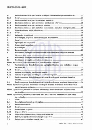 2
8/
0
5/
2
0
1
5)
I
m
pr
e
ss
o:
5
3
2
2
0
4
(P
e
di
d
o
0
7.
9
0
7.
4
0
2/
0
0
0
1-
1
3
-
ABNT NBR 5419-3:2015
6.2 Equipotencialização para fins de proteção contra descargas atmosféricas............. 23
6.2.1 Geral ............................................................................................................................... 23
6.2.2 Equipotencialização para instalações metálicas......................................................... 23
6.2.3 Equipotencialização para elementos condutores externos........................................ 25
6.2.4 Equipotencialização para sistemas internos............................................................... 25
6.2.5 Equipotencialização para as linhas conectadas à estrutura a ser protegida ............ 26
6.3 Isolação elétrica do SPDA externo ............................................................................... 26
6.3.1 Geral ............................................................................................................................... 26
6.3.2 Aplicação simplificada .................................................................................................. 27
7 Manutenção, inspeção e documentação de um SPDA................................................ 28
7.1 Geral ............................................................................................................................... 28
7.2 Aplicação das inspeções .............................................................................................. 28
7.3 Ordem das inspeções.................................................................................................... 28
7.4 Manutenção.................................................................................................................... 29
7.5 Documentação............................................................................................................... 29
8 Medidas de proteção contra acidentes com seres vivos devido à tensões
de passo e de toque ...................................................................................................... 30
8.1 Medidas de proteção contra tensões de toque ........................................................... 30
8.2 Medidas de proteção contra tensões de passo........................................................... 30
Anexo A (normativo) Posicionamento do subsistema de captação............................................. 31
A.1 Posicionamento do subsistema de captação utilizando-se o método do ângulo
de proteção .................................................................................................................... 31
A.1.1 Geral ............................................................................................................................... 31
A.1.2 Volume de proteção provido por mastro...................................................................... 31
A.1.3 Volume de proteção provido por condutor suspenso................................................. 32
A.2 Posicionamento do subsistema de captação utilizando o método daesfera
rolante ............................................................................................................................ 33
A.3 Posicionamento do subsistema de captação utilizando o método das malhas........ 34
Anexo B (informativo) Seção mínima da blindagem do cabo de entrada de modo a evitar
centelhamento perigoso ...............................................................................................35
Anexo C (informativo) Divisão da corrente da descarga atmosférica entre os condutores
de descida................................................................................................................................. 37
Anexo D (normativo) Informação adicional para SPDA no caso de estruturas com risco
de explosão.................................................................................................................... 41
D.1 Geral ............................................................................................................................... 41
D.2 Condições adicionais e definições............................................................................... 41
D.3 Requisitos básicos ........................................................................................................ 42
D.3.1 Geral ............................................................................................................................... 42
D.3.2 Informações exigidas .................................................................................................... 42
D.3.3 Ligação à terra ............................................................................................................... 42
D.3.4 Ligação equipotencial (ou equipotencialização) ......................................................... 42
D.4 Estruturas contendo material explosivo sólido........................................................... 43
D.5 Estruturas contendo zonas de risco ............................................................................ 43
iv © ABNT 2015 - Todos os direitos reservados
 