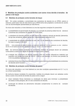 2
8/
0
5/
2
0
1
5)
I
m
pr
e
ss
o:
5
3
2
2
0
4
(P
e
di
d
o
0
7.
9
0
7.
4
0
2/
0
0
0
1-
1
3
-
ABNT NBR 5419-3:2015
8 Medidas de proteção contra acidentes com seres vivos devido à tensões de
passo e de toque
8.1 Medidas de proteção contra tensões de toque
8.1.1 Em certas condições, a proximidade dos condutores de descida de um SPDA, externo à
estrutura, pode trazer risco de vida mesmo que o SPDA tenha sido projetado e construído de acordo
com as recomendações apresentadas por esta Norma.
Os riscos são reduzidos a níveis toleráveis se uma das seguintes condições for preenchida:
 a) a probabilidade da aproximação de pessoas, ou a duração da presença delas fora da estrutura
e próximas aos condutores de descida, for muito baixa;
 b) o subsistema de descida consistir em pelo menos dez caminhos naturais de descida (elementos
de aço das armaduras, pilares de aço etc.) interconectados conforme 5.3.5;
 c) a resistividade da camada superficial do solo, até 3 m de distância dos condutores de descida,
for maior ou igual a 100 kΩ.m
NOTA Uma cobertura de material isolante, por exemplo, asfalto de 5 cm de espessura, ou uma cobertura
de 20 cm de espessura de brita, geralmente reduz os riscos a um nível tolerável.
8.1.2 Se nenhuma destas condições for preenchida, medidas de proteção devem ser adotadas
contra danos a seres vivos devido às tensões de toque como a seguir:
 a) a isolação dos condutores de descida expostos deve ser provida utilizando-se materiais que
suportem uma tensão de ensaio de 100 kV, 1,2/50 µs, por exemplo, no mínimo uma camada de
3 mm de polietileno reticulado; ou
 b) restrições físicas (barreiras) ou sinalização de alerta para minimizar a probabilidade dos condutores
de descida serem tocados.
8.2 Medidas de proteção contra tensões de passo
Os riscos são reduzidos a um nível tolerável se uma das condições apresentadas em 8.1.1 a), b)
ou c) forem preenchidas.
Se nenhuma dessas condições for preenchida, medidas de proteção devem ser adotadas contra
danos a seres vivos devido às tensões de passo como a seguir:
 a) impor restrições físicas (barreiras) ou sinalização de alerta para minimizar a probabilidade
de acesso à área perigosa, até 3 m dos condutores de descida;
 b) construção de eletrodo de aterramento reticulado complementar no entorno do condutor
de descida.
30 © ABNT 2015 - Todos os direitos reservados
 