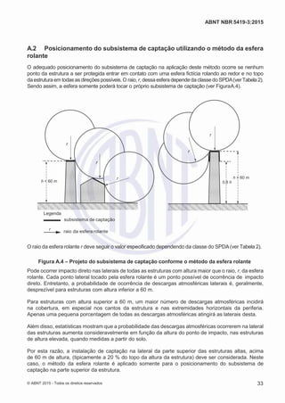 2
8/
0
5/
2
0
1
5)
I
m
pr
e
ss
o:
5
3
2
2
0
4
(P
e
di
d
o
0
7.
9
0
7.
4
0
2/
0
0
0
1-
1
3
-
ABNT NBR 5419-3:2015
A.2 Posicionamento do subsistema de captação utilizando o método da esfera
rolante
O adequado posicionamento do subsistema de captação na aplicação deste método ocorre se nenhum
ponto da estrutura a ser protegida entrar em contato com uma esfera fictícia rolando ao redor e no topo
da estruturaem todas as direções possíveis.O raio, r, dessaesfera depende da classe do SPDA(verTabela2).
Sendo assim, a esfera somente poderá tocar o próprio subsistema de captação (ver FiguraA.4).
r
r
r
r
h < 60 m
r h > 60 m
0,8 h
Legenda
r
subsistema de captação
raio da esfera rolante
O raio da esfera rolante r deve seguir o valor especificado dependendo da classe do SPDA(ver Tabela 2).
Figura A.4 – Projeto do subsistema de captação conforme o método da esfera rolante
Pode ocorrer impacto direto nas laterais de todas as estruturas com altura maior que o raio, r, da esfera
rolante. Cada ponto lateral tocado pela esfera rolante é um ponto possível de ocorrência de impacto
direto. Entretanto, a probabilidade de ocorrência de descargas atmosféricas laterais é, geralmente,
desprezível para estruturas com altura inferior a 60 m.
Para estruturas com altura superior a 60 m, um maior número de descargas atmosféricas incidirá
na cobertura, em especial nos cantos da estrutura e nas extremidades horizontais da periferia.
Apenas uma pequena porcentagem de todas as descargas atmosféricas atingirá as laterais desta.
Além disso, estatísticas mostram que a probabilidade das descargas atmosféricas ocorrerem na lateral
das estruturas aumenta consideravelmente em função da altura do ponto de impacto, nas estruturas
de altura elevada, quando medidas a partir do solo.
Por esta razão, a instalação de captação na lateral da parte superior das estruturas altas, acima
de 60 m de altura, (tipicamente a 20 % do topo da altura da estrutura) deve ser considerada. Neste
caso, o método da esfera rolante é aplicado somente para o posicionamento do subsistema de
captação na parte superior da estrutura.
© ABNT 2015 - Todos os direitos reservados 33
 
