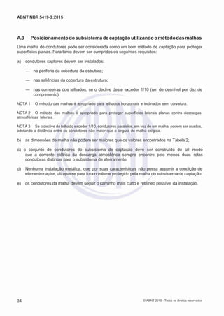 2
8/
0
5/
2
0
1
5)
I
m
pr
e
ss
o:
5
3
2
2
0
4
(P
e
di
d
o
0
7.
9
0
7.
4
0
2/
0
0
0
1-
1
3
-
ABNT NBR 5419-3:2015
A.3 Posicionamentodosubsistemadecaptaçãoutilizandoométododasmalhas
Uma malha de condutores pode ser considerada como um bom método de captação para proteger
superfícies planas. Para tanto devem ser cumpridos os seguintes requisitos:
 a) condutores captores devem ser instalados:
— na periferia da cobertura da estrutura;
— nas saliências da cobertura da estrutura;
— nas cumeeiras dos telhados, se o declive deste exceder 1/10 (um de desnível por dez de
comprimento);
NOTA 1 O método das malhas é apropriado para telhados horizontais e inclinados sem curvatura.
NOTA 2 O método das malhas é apropriado para proteger superfícies laterais planas contra descargas
atmosféricas laterais.
NOTA 3 Se o declive do telhado exceder 1/10, condutores paralelos, em vez de em malha, podem ser usados,
adotando a distância entre os condutores não maior que a largura de malha exigida.
 b) as dimensões de malha não podem ser maiores que os valores encontrados na Tabela 2;
 c) o conjunto de condutores do subsistema de captação deve ser construído de tal modo
que a corrente elétrica da descarga atmosférica sempre encontre pelo menos duas rotas
condutoras distintas para o subsistema de aterramento;
 d) Nenhuma instalação metálica, que por suas características não possa assumir a condição de
elemento captor, ultrapasse para fora o volume protegido pela malha do subsistema de captação.
 e) os condutores da malha devem seguir o caminho mais curto e retilíneo possível da instalação.
34 © ABNT 2015 - Todos os direitos reservados
 