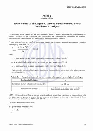 2
8/
0
5/
2
0
1
5)
I
m
pr
e
ss
o:
5
3
2
2
0
4
(P
e
di
d
o
0
7.
9
0
7.
4
0
2/
0
0
0
1-
1
3
-
ABNT NBR 5419-3:2015
Anexo B
(informativo)
Seção mínima da blindagem do cabo de entrada de modo a evitar
centelhamento perigoso
Sobretensões entre condutores vivos e blindagem do cabo podem causar centelhamento perigoso
devido à corrente do raio conduzida pela blindagem. As sobretensões dependem do material,
das dimensões da blindagem, do comprimento e posicionamento do cabo.
O valor mínimo Scmín (em mm2) da área da seção reta da blindagem necessária para evitar centelha-
mento perigoso é dado por:
S
If c Lc 106 2
cmin  (mm )
Uw
onde
If é a corrente que percorre a blindagem, expressa em quiloampère (kA);
ρc é a resistividade da blindagem, expressa em ohm vezes metro (Ω.m);
Lc é o comprimento do cabo, expresso em metro (m) (ver Tabela B.1);
Uw é a tensão suportável de impulso do sistema eletroeletrônico alimentado pelo cabo, expressa
em quilovolt (kV).
Tabela B.1 – Comprimento de cabo a ser considerado segundo a condição dablindagem
Condição da blindagem Lc
Em contato com um solo de resistividade ρ (Ωm) Lc 8 
Isolado do solo ou no ar Lc distância entre a estrutura e o ponto de
aterramento da blindagem mais próximo
NOTA É necessário certificar-se de que uma elevação de temperatura inaceitável no isolamento da linha
não possa ocorrer quando a corrente do raio percorrer a blindagem da linha ou os condutores da linha.
Para informação detalhada, ver ABNT NBR 5419-4.
Os limites de corrente são dados:
 a) para cabos blindados, por:
If 8 Sc
e
© ABNT 2015 - Todos os direitos reservados 35
 