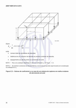 2
8/
0
5/
2
0
1
5)
I
m
pr
e
ss
o:
5
3
2
2
0
4
(P
e
di
d
o
0
7.
9
0
7.
4
0
2/
0
0
0
1-
1
3
-
ABNT NBR 5419-3:2015
c
h
IEC 2105/05
Assim:
K 
1
0,10,2 3
c
c
2n h
onde
n número total de condutores de descidas;
c distância de um condutor de descida ao próximo condutor de descida;
h espaçamento (ou altura) entre os condutores em anel.
NOTA 1 Para uma avaliação detalhada do valor do coeficiente kc, ver Figura C.3.
NOTA 2 Se existirem condutores de descida internos, recomenda-se que eles sejam levados em consideração
na avaliação de kc.
Figura C.2 – Valores de coeficiente kc no caso de um sistema de captores em malha esistema
de aterramento em anel
38 © ABNT 2015 - Todos os direitos reservados
 