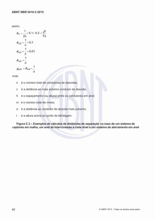 2
8/
0
5/
2
0
1
5)
I
m
pr
e
ss
o:
5
3
2
2
0
4
(P
e
di
d
o
0
7.
9
0
7.
4
0
2/
0
0
0
1-
1
3
-
ABNT NBR 5419-3:2015
assim,
Kc 

1
0,10,2 3
c
Kc2
Kc3
Kc4
2n h
1
 0,1
n
1
 0,01
n
1

n
K
onde
1
cm Kc4 
n
n é o número total de condutores de descidas;
c é a distância ao mais próximo condutor de descida;
h é o espaçamento (ou altura) entre os condutores em anel;
m é o número total de níveis;
d é a distância ao condutor de descida mais próximo;
l é a altura acima ao ponto de blindagem.
Figura C.3 – Exemplos de cálculos de distâncias de separação no caso de um sistema de
captores em malha, um anel de interconexão a cada nível e um sistema de aterramento em anel
40 © ABNT 2015 - Todos os direitos reservados
 