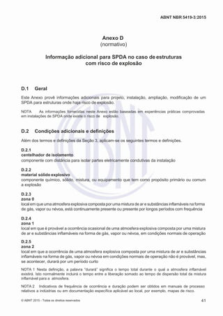 2
8/
0
5/
2
0
1
5)
I
m
pr
e
ss
o:
5
3
2
2
0
4
(P
e
di
d
o
0
7.
9
0
7.
4
0
2/
0
0
0
1-
1
3
-
ABNT NBR 5419-3:2015
Anexo D
(normativo)
Informação adicional para SPDA no caso de estruturas
com risco de explosão
D.1 Geral
Este Anexo provê informações adicionais para projeto, instalação, ampliação, modificação de um
SPDA para estruturas onde haja risco de explosão.
NOTA As informações fornecidas neste Anexo estão baseadas em experiências práticas comprovadas
em instalações de SPDA onde existe o risco de explosão.
D.2 Condições adicionais e definições
Além dos termos e definições da Seção 3, aplicam-se os seguintes termos e definições.
D.2.1
centelhador de isolamento
componente com distância para isolar partes eletricamente condutivas da instalação
D.2.2
material sólido explosivo
componente químico, sólido, mistura, ou equipamento que tem como propósito primário ou comum
a explosão
D.2.3
zona 0
localem queuma atmosfera explosiva composta por uma mistura de ar e substâncias inflamáveis na forma
de gás, vapor ou névoa, está continuamente presente ou presente por longos períodos com frequência
D.2.4
zona 1
local em que é provável a ocorrência ocasional de uma atmosfera explosiva composta por uma mistura
de ar e substâncias inflamáveis na forma de gás, vapor ou névoa, em condições normais de operação
D.2.5
zona 2
local em que a ocorrência de uma atmosfera explosiva composta por uma mistura de ar e substâncias
inflamáveis na forma de gás, vapor ou névoa em condições normais de operação não é provável, mas,
se acontecer, durará por um período curto
NOTA 1 Nesta definição, a palavra “durará” significa o tempo total durante o qual a atmosfera inflamável
existirá. Isto normalmente incluirá o tempo entre a liberação somado ao tempo de dispersão total da mistura
inflamável para a atmosfera.
NOTA 2 Indicativos de frequência de ocorrência e duração podem ser obtidos em manuais de processo
relativos a indústrias ou em documentação específica aplicável ao local, por exemplo, mapas de risco.
© ABNT 2015 - Todos os direitos reservados 41
 