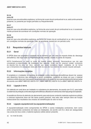 2
8/
0
5/
2
0
1
5)
I
m
pr
e
ss
o:
5
3
2
2
0
4
(P
e
di
d
o
0
7.
9
0
7.
4
0
2/
0
0
0
1-
1
3
-
ABNT NBR 5419-3:2015
D.2.6
zona 20
local em que uma atmosfera explosiva, na forma de nuvem de pó combustível no ar, está continuamente
presente, ou presente por longos períodos ou frequentemente
D.2.7
zona 21
local em que uma atmosfera explosiva, na forma de uma nuvem de pó combustível no ar, é ocasional-
mente provável de acontecer em condições normais de operação
D.2.8
zona 22
local em que uma atmosfera explosiva, na forma de nuvem de pó combustível no ar, não é provável
em condições normais de operação, mas, se acontecer, durará por um período curto
D.3 Requisitos básicos
D.3.1 Geral
O SPDA deve ser projetado e instalado de tal maneira que, em caso do impacto direto da descarga
atmosférica, não haja fusão ou fragmentação de material, exceto no ponto de impacto.
NOTA Centelhamento ou dano no ponto de impacto podem acontecer. Recomenda-se que isto seja
considerado na determinação da localização dos captores. Onde não for possível instalar condutores
de descida fora da zona de risco, convém que estes condutores sejam instalados de tal forma
que a temperatura de autoignição dada pela fonte da zona de risco relativa não exceda naquela aplicação.
D.3.2 Informações exigidas
O projetista e o instalador do sistema de proteção contra descargas atmosféricas devem ter acesso
aos desenhos técnicos das estruturas a serem protegidas, contendo as áreas em que o material
explosivo sólido deve ser manuseado ou armazenado e as zonas de risco apropriadamente demarcadas
de acordo com ABNT NBR IEC 60079-10-1, ABNT NBR IEC 60079-10-2 e ABNT NBR IEC 60079-14
D.3.3 Ligação à terra
Um eletrodo em anel deve ser instalado no subsistema de aterramento, de acordo com 5.4.2, para todos
ossistemasdeproteçãocontradescargasatmosféricasutilizadosemestruturasondehajaperigodeexplosão.
A resistência ôhmica do eletrodo de aterramento para estruturas contendo materiais explosivos sólidos
e misturas explosivas deve ser tão baixa quanto possível, mas este valor sempre deve ser função
indissociável dos resultados dos ensaios de estratificação do solo no local.
D.3.4 Ligação equipotencial (ou equipotencialização)
A equipotencialização entre componentes do SPDA e outras instalações condutoras, bem como
entre componentes condutores de todas as instalações, de acordo com 6.2, deve ser asseguradas
nas zonas de risco onde o material explosivo sólido estiver presente:
 a) no nível do solo;
42 © ABNT 2015 - Todos os direitos reservados
 