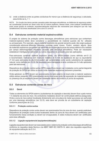 2
8/
0
5/
2
0
1
5)
I
m
pr
e
ss
o:
5
3
2
2
0
4
(P
e
di
d
o
0
7.
9
0
7.
4
0
2/
0
0
0
1-
1
3
-
ABNT NBR 5419-3:2015
 b) onde a distância entre as partes condutivas for menor que a distância de segurança s calculada,
assumindo-se kc = 1.
NOTA Em função dos danos parciais causados pelas descargas atmosféricas, as distâncias de segurança podem
ser consideradas somente em áreas onde não há mistura explosiva. Nessas áreas, onde qualquer centelhamento
pode causar ignição do ambiente, equipotencializações adicionais são necessárias para assegurar que não haja
centelhamento nas áreas classificadas como zona 0 e zona 20.
D.4 Estruturas contendo material explosivo sólido
O projeto do sistema de proteção contra descargas atmosféricas para estruturas que contenham
material explosivo sólido deve considerar a sensibilidade do material quando ele for utilizado
ou armazenado. Por exemplo, algum material explosivo de grande tamanho pode não exigir qualquer
consideração adicional diferente daquelas contidas neste Anexo. Porém, existem alguns tipos
de materiais explosivos que podem ser sensíveis às mudanças bruscas de campo elétrico e/ou radiado
por campo eletromagnético impulsivo causado pela descarga atmosférica. Pode ser necessário
estabelecer interligações adicionais ou outros requisitos de proteção para tais aplicações.
Para estruturas contendo material explosivo sólido, um SPDA isolado (como definido em 5.1.2)
é recomendado. Estruturas com invólucro metálico de 5 mm de espessura de aço ou equivalente
(7 mm para estruturas de alumínio) podem ser consideradas como sendo subsistema de captação
natural, como definido em 5.2.5. Os requisitos para interligação à terra contidas em 5.4 são aplicáveis
para tais estruturas.
Dispositivos de proteção contra surtos (DPS) específicos devem ser instalados como parteintegrante
da proteção do SPDA em todos os locais onde materiais explosivos estiverem presentes.
Onde aplicável, os DPS devem ser posicionados do lado externo do local onde o material explosivo
sólido estiver presente. DPS posicionados dentro dos locais onde há exposição de material explosivo
ou presença de pó explosivo devem ser instalados dentro de invólucro à prova de explosão.
D.5 Estruturas contendo zonas de risco
D.5.1 Geral
Todos os elementos do SPDA externo (subsistemas de captação e descida) devem ficar a pelo menos
1 m distante da zona de risco. Os condutores instalados devem ter continuidade elétrica assegurada.
Onde a zona de risco estiver localizada diretamente sob uma placa de metal que possa ser perfurada
por uma descarga atmosférica (ver 5.2.5), esta deve ser provida de um subsistema de captação
conforme prescrições de (5.2).
D.5.1.1 Proteção contra surtos
Dispositivos de proteção contra surtos devem ser posicionados fora da zona de risco, quando praticável.
Dispositivos de proteção contra surtos localizados dentro da zona de risco devem ser certificados para
funcionamento nessa condição ou devem ser encapsulados. E estes invólucros devem ser certificados
para essa utilização.
D.5.1.2 Ligação equipotencial (equipotencialização)
Ligações equipotenciais devem ser executadas para o sistemade proteção contra descargas atmosféricas
conforme os requisitos desta Norma e da ABNT NBR IEC 60079-14, além dos requisitos específicos
de equipotencialização de D.3.4.
© ABNT 2015 - Todos os direitos reservados 43
 