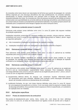 2
8/
0
5/
2
0
1
5)
I
m
pr
e
ss
o:
5
3
2
2
0
4
(P
e
di
d
o
0
7.
9
0
7.
4
0
2/
0
0
0
1-
1
3
-
ABNT NBR 5419-3:2015
As conexões entre tubos devem ser executadas de tal forma que quando da passagem de corrente
elétrica originada por uma descarga atmosférica não haja centelhamento. As conexões soldadas,
aparafusadas ou fixadas mecanicamente com grampos entre os flanges são apropriadas para
equipotencialização dos tubos. As conexões por meio de grampos somente são permitidas se tiverem
comprovadas sua suportabilidade às correntes elétricas da descarga atmosférica, esta eficiência pode
ser comprovada por ensaios e procedimentos previamente realizados. As junções (jumpers) devem ser
realizadas para o acoplamento entre flanges e ligação dos tubos e tanques à terra.
D.5.2 Estruturas contendo zonas 2 e zona 22
Estruturas onde existam zonas definidas como zona 2 e zona 22 podem não requerer medidas
de proteção suplementar.
Instalações industriais construídas em estrutura metálica (por exemplo, colunas externas, reatores,
containeres com zona 2 e zona 22) com espessura e material encontrado na Tabela 3, devem seguir
as seguintes aplicações:
 a) não é necessária a instalação de subsistemas de captação e descida;
 b) instalações industriais devem ser interligadas ao aterramento conforme a Seção 5.
D.5.3 Estruturas contendo zonas 1 e zona 21
Para estruturas onde existam zonas definidas como zona 1 e zona 21, aplicam-se as medidas
requeridas para zona 2 e zona 22 com a adição a seguir:
Devem ser tomadas medidas específicas de proteção quando houver peças isoladas ao longo
da tubulação. Por exemplo, uma descarga disruptiva pode ser evitada com a utilização de explosão
confinada ou de interligação indireta, via centelhadores próprios para estefim.
D.5.4 Estruturas contendo zonas 0 e zona 20
Para estruturas onde existam áreas definidas como zonas 0 e zona 20, aplicam-se as exigências
de D.5.3, com as recomendações suplementares desta subseção. Para instalações externas
com áreas definidas como zona 0 e zona 20, aplicam-se as exigências para as zona 1, zona 2, zona 21
e zona 22 com os seguintes complementos:
 a) equipamentos elétricos dentro de tanques que contenham líquidos inflamáveis devem
ser apropriados para essa utilização. Medidas para proteção contra descargas atmosféricas
devem ser tomadas conforme as características da construção;
 b) contêineres fechados, de aço, com áreas internas definidas como zona 0 e zona 20, devem
ter uma espessura de parede de no mínimo, 5 mm nos locais onde for possível o impacto direto
de descarga atmosférica. Se as paredes tiverem espessura inferior à especificada, um subsistema
de captação deve ser instalado.
D.5.5 Aplicações específicas
D.5.5.1 Postos de abastecimento de combustível
Nos postos de abastecimento para carros, trens, navios etc., com áreas de risco definidas
como zona 2 e zona 22, os tubos de metal devem ser ligados à terra de acordo com a Seção 5.
44 © ABNT 2015 - Todos os direitos reservados
 