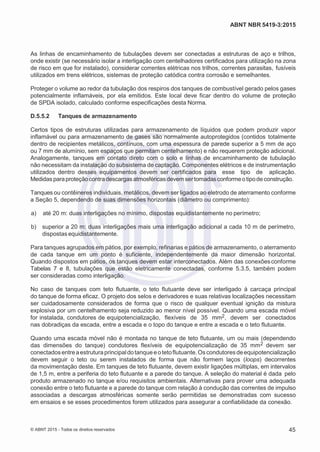 2
8/
0
5/
2
0
1
5)
I
m
pr
e
ss
o:
5
3
2
2
0
4
(P
e
di
d
o
0
7.
9
0
7.
4
0
2/
0
0
0
1-
1
3
-
ABNT NBR 5419-3:2015
As linhas de encaminhamento de tubulações devem ser conectadas a estruturas de aço e trilhos,
onde existir (se necessário isolar a interligação com centelhadores certificados para utilização na zona
de risco em que for instalado), considerar correntes elétricas nos trilhos, correntes parasitas, fusíveis
utilizados em trens elétricos, sistemas de proteção catódica contra corrosão e semelhantes.
Proteger o volume ao redor da tubulação dos respiros dos tanques de combustível gerado pelos gases
potencialmente inflamáveis, por ela emitidos. Este local deve ficar dentro do volume de proteção
de SPDA isolado, calculado conforme especificações desta Norma.
D.5.5.2 Tanques de armazenamento
Certos tipos de estruturas utilizadas para armazenamento de líquidos que podem produzir vapor
inflamável ou para armazenamento de gases são normalmente autoprotegidos (contidos totalmente
dentro de recipientes metálicos, contínuos, com uma espessura de parede superior a 5 mm de aço
ou 7 mm de alumínio, sem espaços que permitam centelhamento) e não requerem proteção adicional.
Analogamente, tanques em contato direto com o solo e linhas de encaminhamento de tubulação
não necessitam da instalação do subsistema de captação. Componentes elétricos e de instrumentação
utilizados dentro desses equipamentos devem ser certificados para esse tipo de aplicação.
Medidas paraproteçãocontradescargasatmosféricasdevem sertomadasconformeotipode construção.
Tanques ou contêineres individuais, metálicos, devem ser ligados ao eletrodo de aterramento conforme
a Seção 5, dependendo de suas dimensões horizontais (diâmetro ou comprimento):
 a) até 20 m: duas interligações no mínimo, dispostas equidistantemente no perímetro;
 b) superior a 20 m: duas interligações mais uma interligação adicional a cada 10 m de perímetro,
dispostas equidistantemente.
Para tanques agrupados em pátios, por exemplo, refinarias e pátios de armazenamento, o aterramento
de cada tanque em um ponto é suficiente, independentemente da maior dimensão horizontal.
Quando dispostos em pátios, os tanques devem estar interconectados. Além das conexõesconforme
Tabelas 7 e 8, tubulações que estão eletricamente conectadas, conforme 5.3.5, também podem
ser consideradas como interligação.
No caso de tanques com teto flutuante, o teto flutuante deve ser interligado à carcaça principal
do tanque de forma eficaz. O projeto dos selos e derivadores e suas relativas localizações necessitam
ser cuidadosamente considerados de forma que o risco de qualquer eventual ignição da mistura
explosiva por um centelhamento seja reduzido ao menor nível possível. Quando uma escada móvel
for instalada, condutores de equipotencialização, flexíveis de 35 mm2, devem ser conectados
nas dobradiças da escada, entre a escada e o topo do tanque e entre a escada e o teto flutuante.
Quando uma escada móvel não é montada no tanque de teto flutuante, um ou mais (dependendo
das dimensões do tanque) condutores flexíveis de equipotencialização de 35 mm2 devem ser
conectadosentreaestruturaprincipaldotanqueeotetoflutuante.Oscondutoresdeequipotencialização
devem seguir o teto ou serem instalados de forma que não formem laços (loops) decorrentes
da movimentação deste. Em tanques de teto flutuante, devem existir ligações múltiplas, em intervalos
de 1,5 m, entre a periferia do teto flutuante e a parede do tanque. A seleção do material é dada pelo
produto armazenado no tanque e/ou requisitos ambientais. Alternativas para prover uma adequada
conexão entre o teto flutuante e a parede do tanque com relação à condução das correntes de impulso
associadas a descargas atmosféricas somente serão permitidas se demonstradas com sucesso
em ensaios e se esses procedimentos forem utilizados para assegurar a confiabilidade da conexão.
© ABNT 2015 - Todos os direitos reservados 45
 