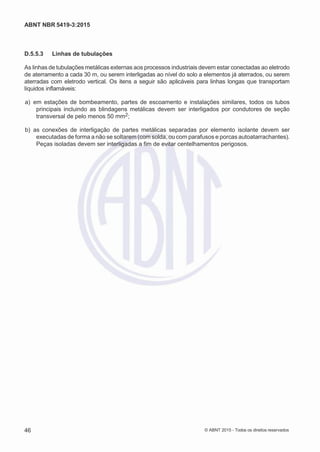 2
8/
0
5/
2
0
1
5)
I
m
pr
e
ss
o:
5
3
2
2
0
4
(P
e
di
d
o
0
7.
9
0
7.
4
0
2/
0
0
0
1-
1
3
-
ABNT NBR 5419-3:2015
D.5.5.3 Linhas de tubulações
As linhas de tubulações metálicas externas aos processos industriais devem estar conectadas ao eletrodo
de aterramento a cada 30 m, ou serem interligadas ao nível do solo a elementos já aterrados, ou serem
aterradas com eletrodo vertical. Os itens a seguir são aplicáveis para linhas longas que transportam
líquidos inflamáveis:
 a) em estações de bombeamento, partes de escoamento e instalações similares, todos os tubos
principais incluindo as blindagens metálicas devem ser interligados por condutores de seção
transversal de pelo menos 50 mm2;
 b) as conexões de interligação de partes metálicas separadas por elemento isolante devem ser
executadas de forma a não se soltarem (com solda, ou com parafusos e porcas autoatarrachantes).
Peças isoladas devem ser interligadas a fim de evitar centelhamentos perigosos.
46 © ABNT 2015 - Todos os direitos reservados
 
